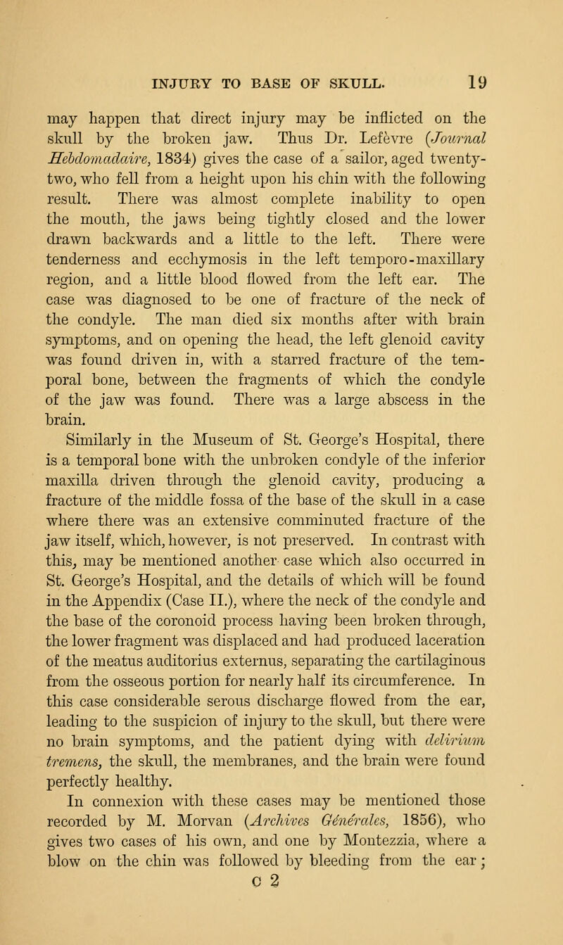 may happen that direct injury may be inflicted on the skull by the broken jaw. Thus Dr. Lef^vre {Journal Hebclomadaire, 1834) gives the case of a sailor, aged twenty- two, who fell from a height upon his chin with the following result. There was almost complete inability to open the mouth, the jaws being tightly closed and the lower drawn backwards and a little to the left. There were tenderness and ecchymosis in the left temporo-maxillary region, and a little blood flowed from the left ear. The case was diagnosed to be one of fracture of the neck of the condyle. The man died six months after with brain symptoms, and on opening the head, the left glenoid cavity was found driven in, with a starred fracture of the tem- poral bone, between the fragments of which the condyle of the jaw was found. There was a large abscess in the brain. Similarly in the Museum of St. George's Hospital, there is a temporal bone with the unbroken condyle of the inferior maxilla driven through the glenoid cavity, producing a fracture of the middle fossa of the base of the skull in a case where there was an extensive comminuted fracture of the jaw itself, which, however, is not preserved. In contrast with thisj may be mentioned another case which also occurred in St. George's Hospital, and the details of which will be found in the Appendix (Case II.), where the neck of the condyle and the base of the coronoid process having been broken through, the lower fragment was displaced and had produced laceration of the meatus auditorius externus, separating the cartilaginous from the osseous portion for nearly half its circumference. In this case considerable serous discharge flowed from the ear, leading to the suspicion of injury to the skull, but there were no brain symptoms, and the patient dying with delirium tremens, the skull, the membranes, and the brain were found perfectly healthy. In connexion with these cases may be mentioned those recorded by M. Morvan {Archives G6nercdes, 1856), who gives two cases of his own, and one by Montezzia, where a blow on the chin was followed by bleeding from the ear; 0 2