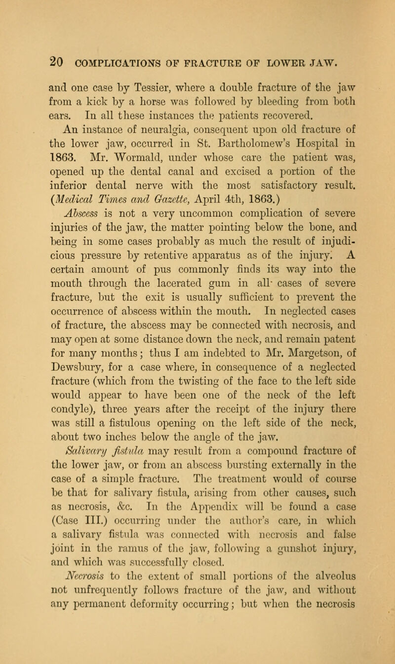 and one case by Tessier, where a double fracture of the jaw from a kick by a horse was followed by bleeding from both ears. In all these instances the patients recovered. An instance of neuralgia, consequent upon old fracture of the lower jaw, occurred in St. Bartholomew's Hospital in 1863. Mr. Wormald, under whose care the patient was, opened up the dental canal and excised a portion of the inferior dental nerve with the most satisfactory result. {Medical Times and Gazette, April 4th, 1863.) Abscess is not a very uncommon complication of severe injuries of the jaw, the matter pointing below the bone, and being in some cases probably as much the result of injudi- cious pressure by retentive apparatus as of the injury. A certain amount of pus commonly finds its way into the mouth through the lacerated gum in all- cases of severe fracture, but the exit is usually sufficient to prevent the occurrence of abscess within the mouth. In neglected cases of fracture, the abscess may be connected with necrosis, and may open at some distance down the neck, and remain patent for many months; thus I am indebted to Mr. Margetson, of Dewsbury, for a case where, in consequence of a neglected fracture (which from the twisting of the face to the left side would appear to have been one of the neck of the left condyle), three years after the receipt of the injury there was still a fistulous opening on the left side of the neck, about two inches below the angle of the jaw. Salivary fistula may result from a compound fracture of the lower jaw, or from an abscess bursting externally in the case of a simple fracture. The treatment would of course be that for salivary fistula, arising from other causes, such as necrosis, &c. In the Appendix will be found a case (Case III.) occurring under the author's care, in which a salivary fistula was connected with necrosis and false joint in the ramus of tlie jaw, following a gunshot injury, and which was successfully closed. Necrosis to the extent of small portions of the alveolus not unfrequently follows fracture of the jaw, and without any permanent deformity occurring; but when the necrosis