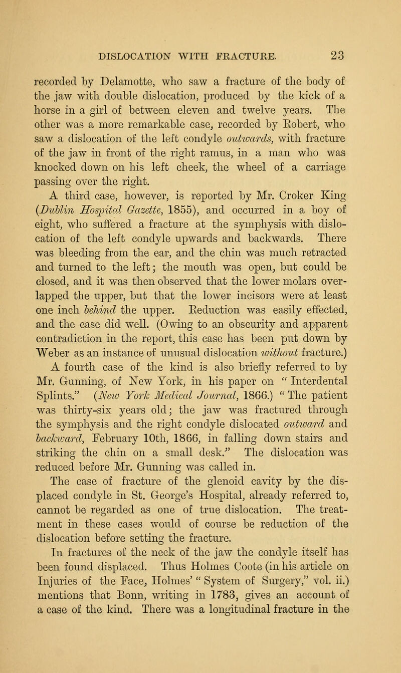 recorded by Delamotte, who saw a fracture of the body of the jaw with double dislocation, produced by the kick of a horse in a girl of between eleven and twelve years. The other was a more remarkable case^ recorded by Eobert, who saw a dislocation of the left condyle outwards, with fracture of the jaw in front of the right ramus, in a man who was knocked down on his left cheek, the wheel of a carriage passing over the right. A third case, however, is reported by Mr. Croker King (DubUn Hosintcd Gazette, 1855), and occurred in a boy of eight, who suffered a fracture at the symphysis with dislo- cation of the left condyle upwards and backwards. There was bleeding from the ear, and the chin was much retracted and turned to the left; the mouth was open, but could be closed, and it was then observed that the lower molars over- lapped the upper, but that the lower incisors were at least one inch hehind the upper. Eeduction was easily effected, and the case did well. (Owing to an obscurity and apparent contradiction in the report, this case has been put down by Weber as an instance of unusual dislocation %uithout fracture.) A fourth case of the kind is also briefly referred to by Mr. Gunning, of New York, in his paper on  Interdental Splints. {Neio York Medical Journal, 1866.)  The patient was thirty-six years old; the jaw was fractured through the symphysis and the right condyle dislocated outivard and hackivard, February 10th, 1866, in falling down stairs and striking the chin on a small desk.- The dislocation was reduced before Mr. Grunning was called in. The case of fracture of the glenoid cavity by the dis- placed condyle in St. George's Hospital, already referred to, cannot be regarded as one of true dislocation. The treat- ment in these cases would of course be reduction of the dislocation before setting the fracture. In fractures of the neck of the jaw the condyle itself has been found displaced. Thus Holmes Coote (in his article on Injuries of the FacC; Holmes'  System of Surgery, vol. ii.) mentions that Bonn, writing in 1783, gives an account of a case of the kind. There was a lon<fitudinal fracture in the