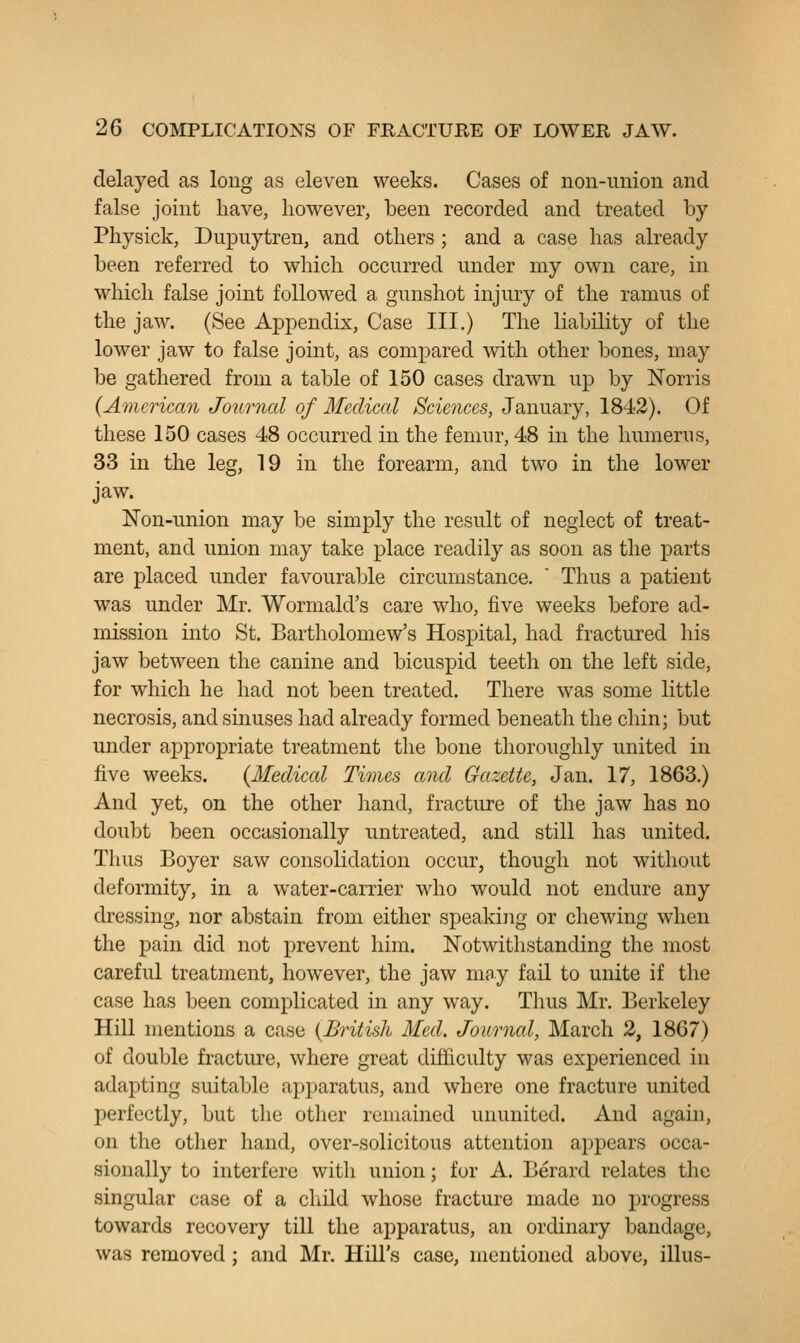 delayed as loug as eleven weeks. Cases of non-union and false joint have, however, been recorded and treated by Physick, Dupuytren, and others ; and a case has already been referred to which occurred under my own care, in which false joint followed a gunshot injury of the ramus of the jaw. (See Appendix, Case III.) The liability of the lower jaw to false joint, as compared with other bones, may be gathered from a table of 150 cases drawn up by Norris (American Journal of Medical Scicjices, January, 1842). Of these 150 cases 48 occurred in the femur, 48 in the humerus, 33 in the leg, 19 in the forearm, and two in the lower jaw. Non-union may be simply the result of neglect of treat- ment, and union may take place readily as soon as the parts are placed under favourable circumstance.  Thus a patieut was under Mr. Wormald's care who, five weeks before ad- mission into St. Bartholomew's Hospital, had fractured his jaw between the canine and bicuspid teeth on the left side, for which he had not been treated. There was some little necrosis, and sinuses had already formed beneath the chin; but under appropriate treatment the bone thoroughly united in five weeks. {Medical Times and Gazette, Jan. 17, 1863.) And yet, on the other hand, fracture of the jaw has no doubt been occasionally untreated, and still has united. Thus Boyer saw consolidation occur, though not without deformity, in a water-carrier who would not endure any dressing, nor abstain from either speaking or chewing when the pain did not prevent him. Notwithstanding the most careful treatment, however, the jaw may fail to unite if the case has been complicated in any way. Thus Mr. Berkeley Hill mentions a case {British Med. Journal, March 2, 1867) of double fracture, where great difficulty was experienced in adapting suitable apparatus, and where one fracture united perfectly, but the other remained ununited. And again, on the other hand, over-solicitous attention appears occa- sionally to interfere with union; for A. Berard relates the singular case of a cliild whose fracture made no progress towards recovery till the apparatus, an ordinary bandage, was removed ; and Mr. Hill's case, mentioned above, illus-