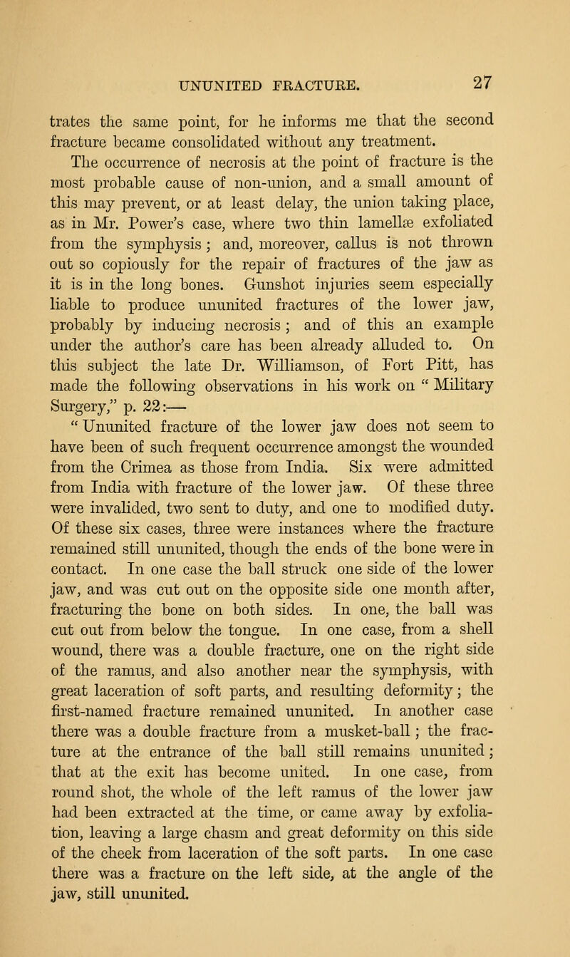 trafces the same point, for he informs me that the second fracture became consolidated without any treatment. The occurrence of necrosis at the point of fracture is the most probable cause of non-union, and a small amount of this may prevent, or at least delay, the union taking place, as in Mr. Power's case, where two thin lamellae exfoliated from the symphysis ; and, moreover, callus is not thrown out so copiously for the repair of fractures of the jaw as it is in the long bones. Gunshot injuries seem especially liable to produce ununited fractures of the lower jaw, probably by inducing necrosis ; and of this an example under the author's care has been already alluded to. On tins subject the late Dr. Williamson, of Fort Pitt, has made the following observations in his work on  Military Surgery, p. 22:—  Ununited fracture of the lower jaw does not seem to have been of such frequent occurrence amongst the wounded from the Crimea as those from India. Six were admitted from India with fracture of the lower jaw. Of these three were invalided, two sent to duty, and one to modified duty. Of these six cases, three were instances where the fracture remained still ununited, though the ends of the bone were in contact. In one case the ball struck one side of the lower jaw, and was cut out on the opposite side one month after, fracturing the bone on both sides. In one, the ball was cut out from below the tongue. In one case, from a shell wound, there was a double fracture, one on the right side of the ramus, and also another near the symphysis, with great laceration of soft parts, and resulting deformity; the first-named fracture remained ununited. In another case there was a double fracture from a musket-ball; the frac- ture at the entrance of the ball still remains ununited; that at the exit has become united. In one case, from round shot, the whole of the left ramus of the lower jaw had been extracted at tlie time, or came away by exfolia- tion, leaving a large chasm and great deformity on tliis side of the cheek from laceration of the soft parts. In one case there was a fracture on the left side, at the angle of the jaw, still ununited.