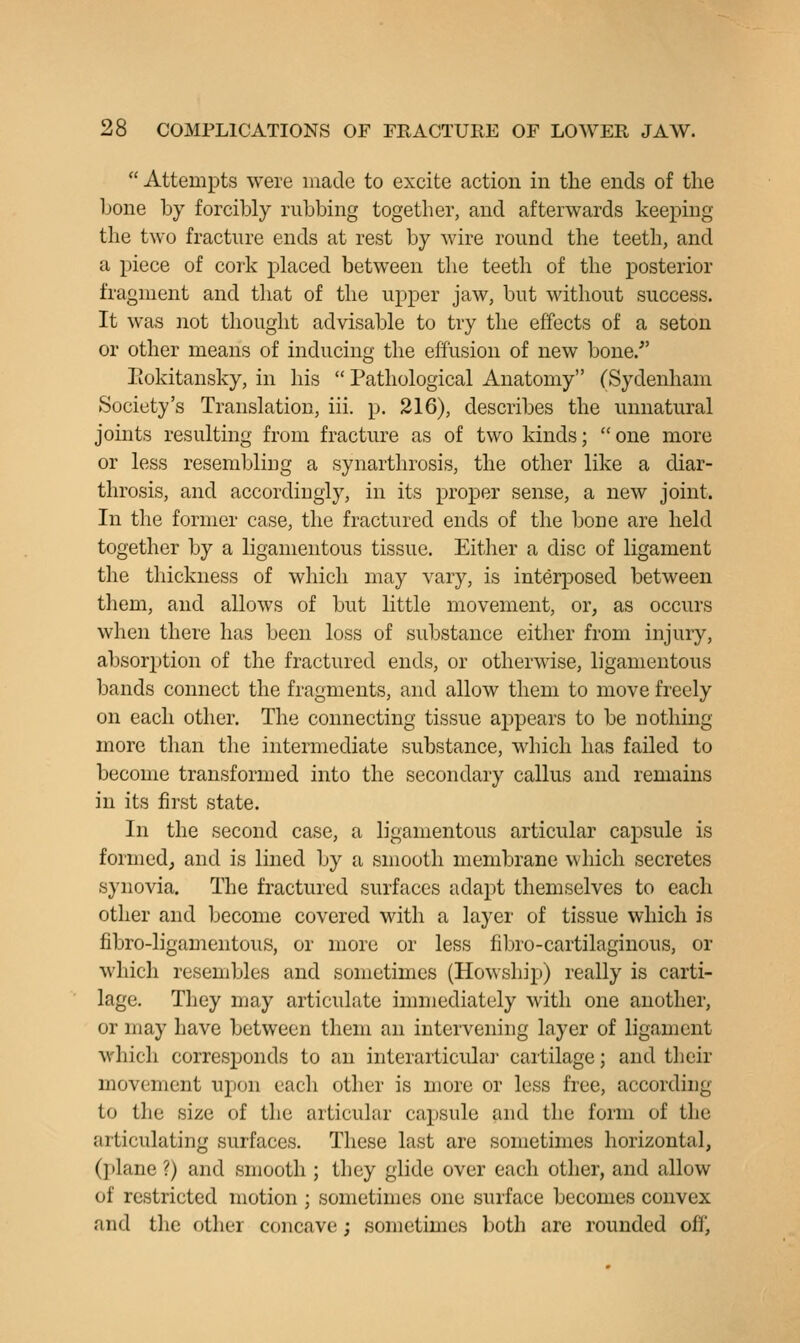  Attempts were made to excite action in the ends of the bone by forcibly rubbing together, and afterwards keeping the two fracture ends at rest by wire round the teeth, and a piece of cork placed between the teeth of the posterior fragment and that of the upper jaw, but without success. It was not thought advisable to try the effects of a seton or other means of inducing the effusion of new bone.' Piokitansky, in his  Pathological Anatomy (Sydenham Society's Translation, iii. p. 216), describes the unnatural joints resulting from fracture as of two kinds; one more or less resembling a synarthrosis, the other like a diar- throsis, and accordingly, in its proper sense, a new joint. In the former case, the fractured ends of the bone are held together by a ligamentous tissue. Either a disc of ligament the thickness of which may vary, is interposed between them, and allows of but little movement, or, as occurs when there has been loss of substance either from injury, absorption of the fractured ends, or otherwise, ligamentous bands connect the fragments, and allow them to move freely on each other. The connecting tissue appears to be nothing more than tlie intermediate substance, which has failed to become transformed into the secondary callus and remains in its first state. In the second case, a ligamentous articular capsule is formed, and is lined by a smooth membrane which secretes synovia. The fractured surfaces adapt themselves to each other and become covered with a layer of tissue which is fibro-ligamentous, or more or less fibro-cartilaginous, or which resembles and sometimes (Howship) really is carti- lage. They may articulate immediately with one another, or may have between them an intervening layer of ligament which corresponds to an interarticular cartilage; and tlieir movement upon each other is more or less free, according to the size of the articular capsule and the form of the articulating surfaces. These last are sometimes horizontal, (]»lane ?) and smooth ; they glide over each other, and allow of restricted motion ; sometimes one surface becomes convex and the other concave; sometimes both are rounded off,