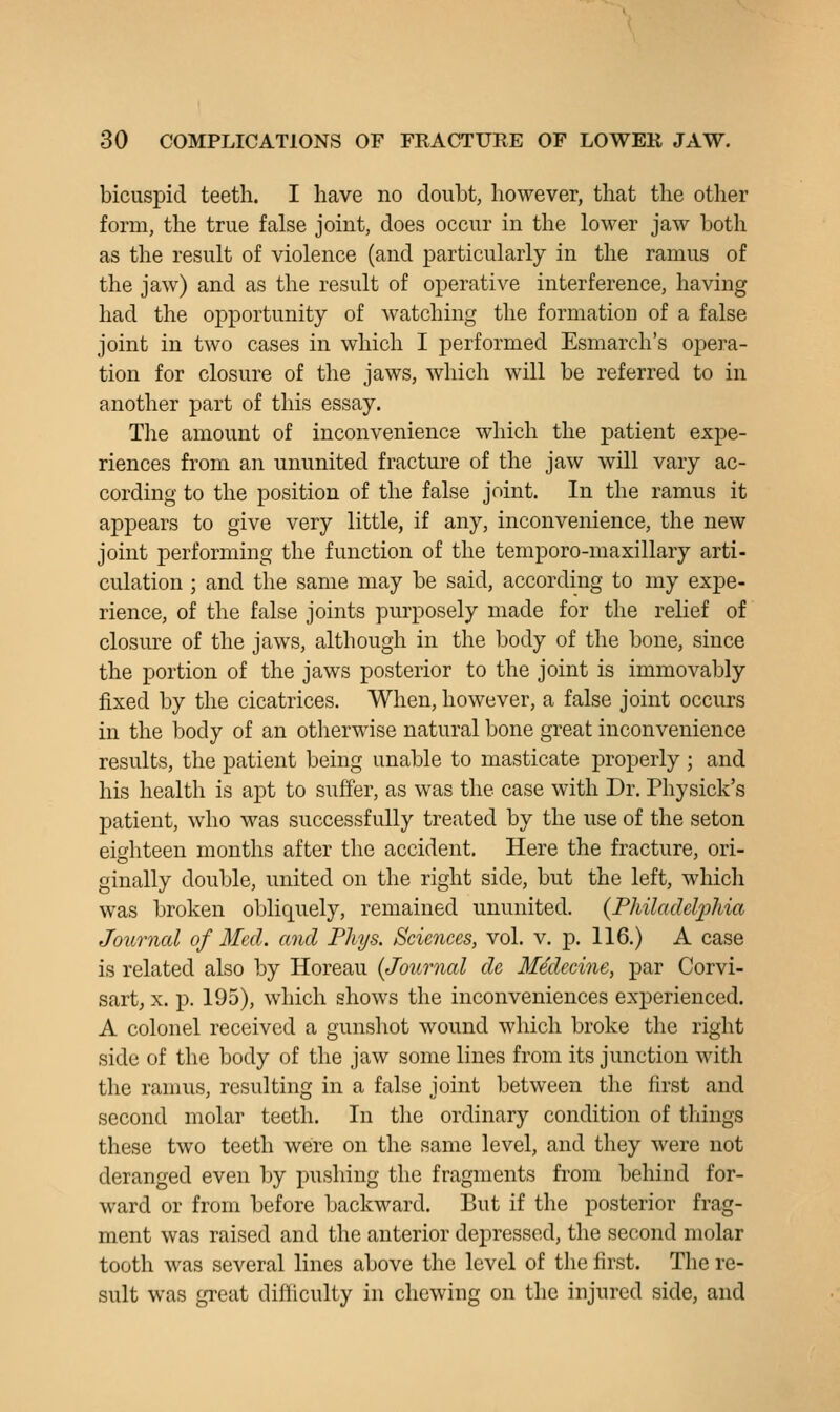 bicuspid teeth. I have no doubt, however, that the other form, the true false joint, does occur in the lower jaw both as the result of violence (and particularly in the ramus of the jaw) and as the result of operative interference, having had the opportunity of watching the formation of a false joint in two cases in which I performed Esmarch's opera- tion for closure of the jaws, which will be referred to in another part of this essay. The amount of inconvenience which the patient expe- riences from an ununited fracture of the jaw will vary ac- cording to the position of the false joint. In the ramus it appears to give very little, if any, inconvenience, the new joint performing the function of the temporo-maxillary arti- culation ; and the same may be said, according to my expe- rience, of the false joints purposely made for the relief of closure of the jaws, although in the body of the bone, since the portion of the jaws posterior to the joint is immovably fixed by the cicatrices. When, however, a false joint occurs in the body of an otherwise natural bone great inconvenience results, the patient being unable to masticate properly ; and his health is apt to suffer, as was the case with Dr. Physick's patient, who was successfully treated by the use of the seton eighteen months after the accident. Here the fracture, ori- ginally double, united on the right side, but the left, which was broken obliquely, remained ununited. (Philadel2)hia Journal of Med. and Phys. Sciences, vol. v, p. 116.) A case is related also by Horeau {Journal de MMecine, par Corvi- sart, X. p. 195), which shows the inconveniences experienced. A colonel received a gunshot wound which broke the right side of the body of the jaw some lines from its junction with the ramus, resulting in a false joint between the first and second molar teeth. In the ordinary condition of things these two teeth were on the same level, and they were not deranged even by pushing the fragments from behind for- ward or from before backward. But if the posterior frag- ment was raised and the anterior depressed, the second molar tooth was several lines above the level of the first. The re- sult was great difficulty in chewing on the injured side, and