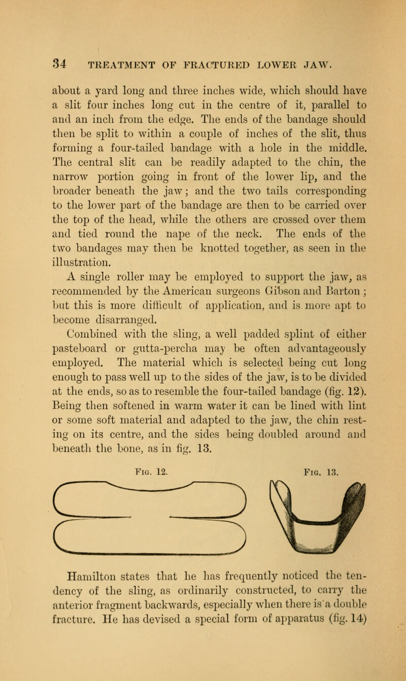 about a yard long and three inches wide, which should have a slit four inches long cut in the centre of it, parallel to and an inch from the edge. The ends of the bandage should then be split to within a couple of inches of the slit, thus forming a four-tailed bandage with a hole in the middle. The central slit can be readily adapted to the chin, the narrow portion going in front of the lower lip, and the broader beneath the jaw; and the two tails corresponding to the lower part of the bandage are then to be carried over the top of the head, wliile the others are crossed over them and tied round the nape of the neck. The ends of the two bandages may then be knotted together, as seen in the illustration. A single roller may be employed to support the jaw, as recommended by the American surgeons Gibson and Barton ; l)ut this is more difficult of application, and is more apt to become disarranged. Combined with the sling, a well padded splint of either pasteboard or gutta-percha may be often advantageously employed. The material which is selected being cut long enough to pass well up to the sides of the jaw, is to be divided at the ends, so as to resemble the four-tailed bandage (fig. 12). Being then softened in warm water it can be lined with lint or some soft material and adapted to the jaw, the chin rest- ing on its centre, and the sides beino' doubled around and beneatli tlie bone, as in fig. 13. Fig. 12. Fig. 13. Hamilton states that he has frequently noticed the ten- dency of the sling, as ordinarily constructed, to carry the anterior fragment backwards, especially when there isa double fracture. He has devised a special form of a])paratus (fig. 14)