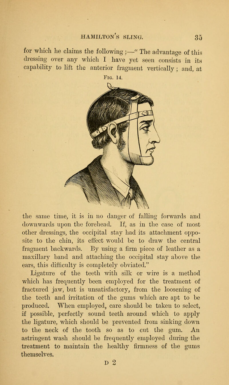 for which lie claims the following ;— The advantage of this dressing over any which I have yet seen consists in its capability to lift the anterior fragment vertically ; and, at Fig. 14. the same time, it is in no danger of falling forwards and downwards upon the forehead. If, as in the case of most other dressings, the occipital stay had its attachment oppo- site to the chin, its effect would be to draw the central fragment backwards. By using a firm piece of leather as a maxillary band and attaching the occipital stay above the ears, this difficulty is completely obviated. Ligature of the teeth with silk or wire is a method which has frequently been employed for the treatment of fractured jaw, but is unsatisfactory, from the loosening of the teeth and irritation of the gums which are apt to be produced. When employed, care should be taken to select, if possible, perfectly sound teeth around which to apply the ligature, which should be prevented from sinking down to the neck of the tooth so as to cut the gum. An astringent wash should be frequently employed during the treatment to maintain the healthy firmness of the gums themselves. P 2