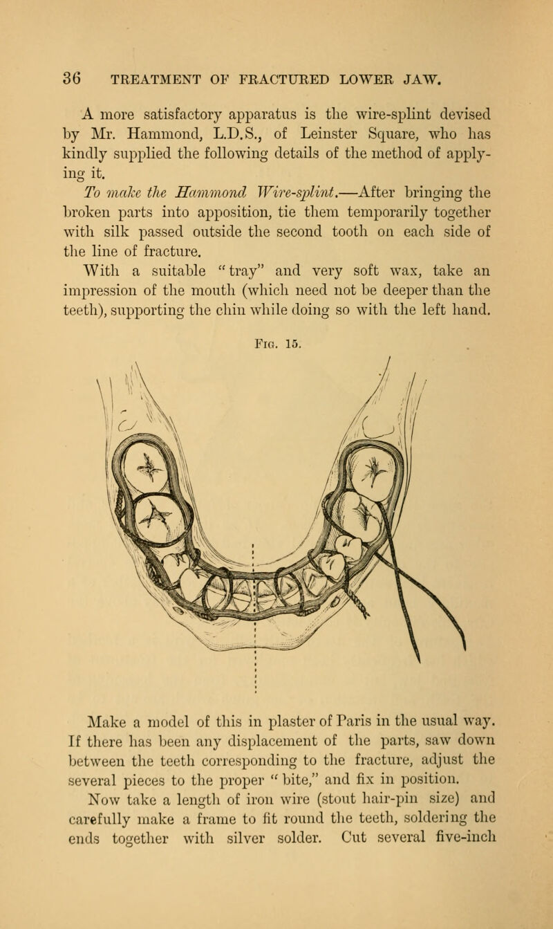 A more satisfactory apparatus is the wire-splint devised by Mr. Hammond, L.D.S., of Leinster Square, who has kindly supplied the following details of the method of apply- ing it. To malxc the Hammond Wire-splint.—After bringing the broken parts into aj)position, tie them temporarily together with silk passed outside the second tooth on each side of the line of fracture. With a suitable  tray and very soft wax, take an impression of the mouth (which need not be deeper than the teeth), supporting the chin while doing so with the left hand. Fig. 15. Make a model of this in plaster of Paris in the usual way. If there has been any displacement of the parts, saw down between the teeth corresponding to tlie fracture, adjust the several pieces to the proper  bite, and fix in position. Now take a length of iron wire (stout hair-pin size) and carefully make a frame to fit round tlie teeth, soldering the ends together with silver solder. Cut several five-inch