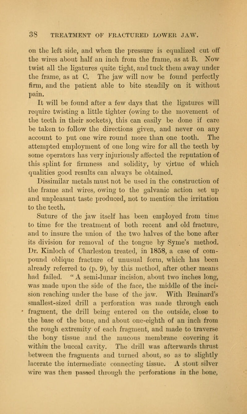on the left side, and when the pressure is equalized cut ulf the wires about half an inch from the frame, as at B. Now twist all the ligatures quite tight, and tuck them away under the frame, as at C. The jaw will now be found perfectly firm, and the patient able to bite steadily on it without pain. It will be found after a few days that the ligatures will require twisting a little tighter (owing to the movement of the teeth in their sockets}, this can easily be done if care be taken to follow the directions given, and never on any account to put one wire round more than one tooth. The attenij)ted employment of one long wire for all the teeth by some operators has very injuriously affected the reputation of this splint for firmness and solidity, by virtue of which qualities good results can always be obtained. Dissimilar metals must not be used in the construction of the frame and wires, owing to the galvanic action set up and unpleasant taste produced, not to mention the irritation to the teeth. Suture of the jaw itself has been employed from time to time for the treatment of both recent and old fracture, and to insure the union of the two halves of the bone after its division for removal of the tongue by Syme's method. Dr. Kinloch of Charleston treated, in 1858, a case of com- pound oblique fracture of unusual form, wliich has been already referred to (p. 9), by this method, after other means liad failed.  A semi-lunar incision, about two inches long, was made upon the side of the face, the middle of the inci- sion reaching under the base of the jaw. With Brainard's smallest-sized drill a perforation was made through each fragment, the drill being entered on the outside, close to the base of the bone, and about one-eighth of an inch from the rough extremity of each fragment, and made to traverse the bony tissue and the mucous membrane covering it within the buccal cavity. The drill was afterwards thrust between the fragments and turned about, so as to slightly lacerate the intermediate connecting tissue. A stout silver wire was then pa.saed througli tliu perforations in the l)oue,