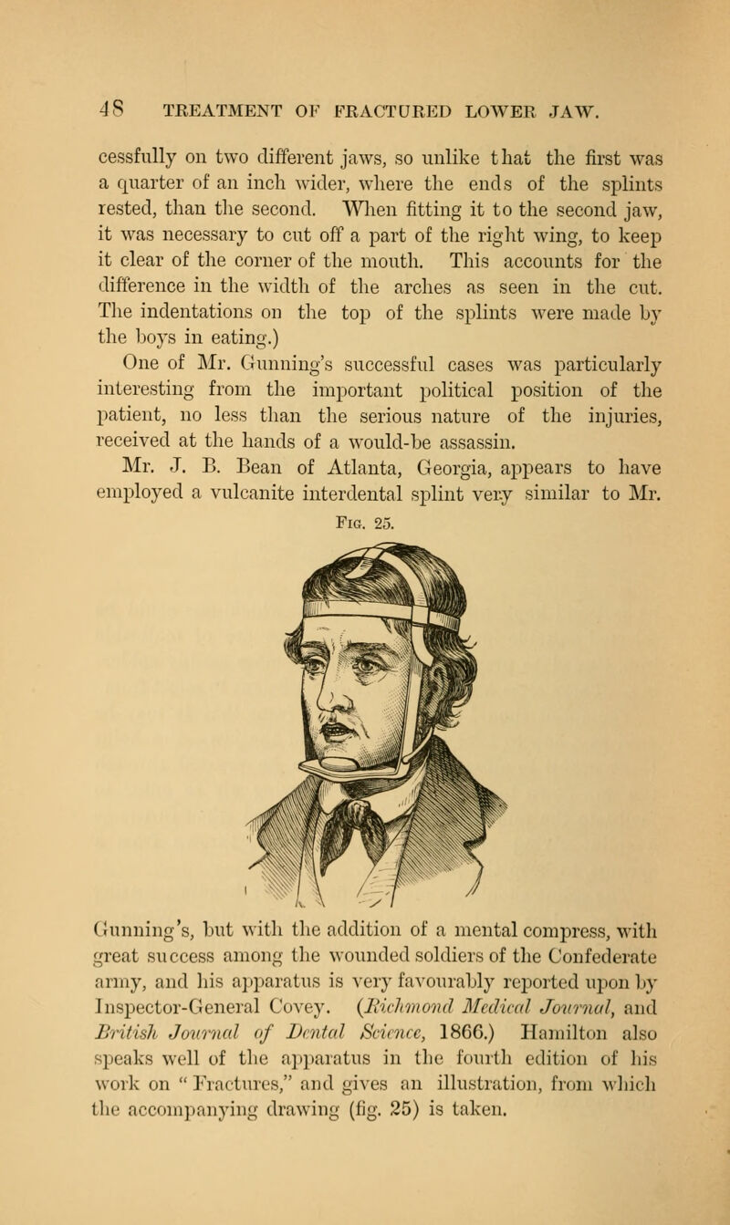 cessfully on two different jaws, so unlike that the first was a quarter of an inch wider, where the ends of the splints rested, than the second. Wlien fitting it to the second jaw, it was necessary to cut off a part of the riglit wing, to keep it clear of tlie corner of the mouth. This accounts for the difference in the width of the arches as seen in the cut. The indentations on the top of the splints were made by the boys in eating.) One of Mr. Gunning's successful cases was particularly interesting from the important political position of the patient, no less than the serious nature of the injuries, received at the hands of a would-be assassin. Mr. J. B, Bean of Atlanta, Georgia, appears to have employed a vulcanite interdental splint very similar to Mr. Fig. 25. Gunning's, but with the addition of a mental compress, with great success among the wounded soldiers of the Confederate army, and his apparatus is very favourably reported upon by Inspector-General Covey, {liichmond Medical Journal, and British Jovrnal of Dental Science, 1866.) Hamilton also speaks well of the apparatus in the fourth edition of his work on  Fractures, and gives an illustration, from A\hich the accompanying drawing (fig. 25) is taken.