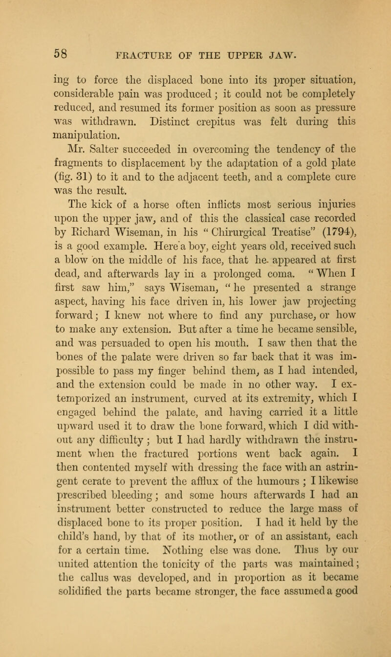 ing to force the displaced bone into its proper situation, considerable pain was produced ; it could not be completely reduced, and resumed its former position as soon as pressure was withdrawn. Distinct crepitus was felt during this manipulation. Mr. Salter succeeded in overcoming the tendency of the fragments to displacement by the adaptation of a gold plate (fig. 31) to it and to the adjacent teeth, and a complete cure was the result. The kick of a horse often inflicts most serious injuries upon the upper jaw, and of this the classical case recorded by Eichard Wiseman, in his  Chirurgical Treatise (1794), is a good example. Here a boy, eight years old, received such a blow on the middle of his face, that he- appeared at first dead, and afterwards lay in a prolonged coma.  When I first saw him, says Wiseman^  he presented a strange aspect, having his face driven in, his lower jaw projecting forward; I knew not where to find any purchase, or how to make any extension. But after a time he became sensible, and was persuaded to open his mouth. I saw then that the bones of the palate were driven so far back that it was im- possible to pass my finger behind them, as I had intended, and the extension could be made in no other way. I ex- temporized an instrument, curved at its extremity, which I engaged behind the palate, and having carried it a little upward used it to draw the bone forward, which I did with- out any difficulty; but I had hardly withdrawn the instru- ment when the fractured portions went back again. I then contented myself with dressing the face with an astrin- gent cerate to prevent the affiux of the humours ; I likewise prescribed bleeding; and some hours afterwards I had an instrument better constructed to reduce the large mass of displaced bone to its proper position. I had it held by the child's hand, by that of its mother, or of an assistant, each for a certain time. Nothing else was done. Thus by our united attention the tonicity of the parts was maintained; the callus was developed, and in proportion as it became solidified the parts became stronger, the face assumed a good