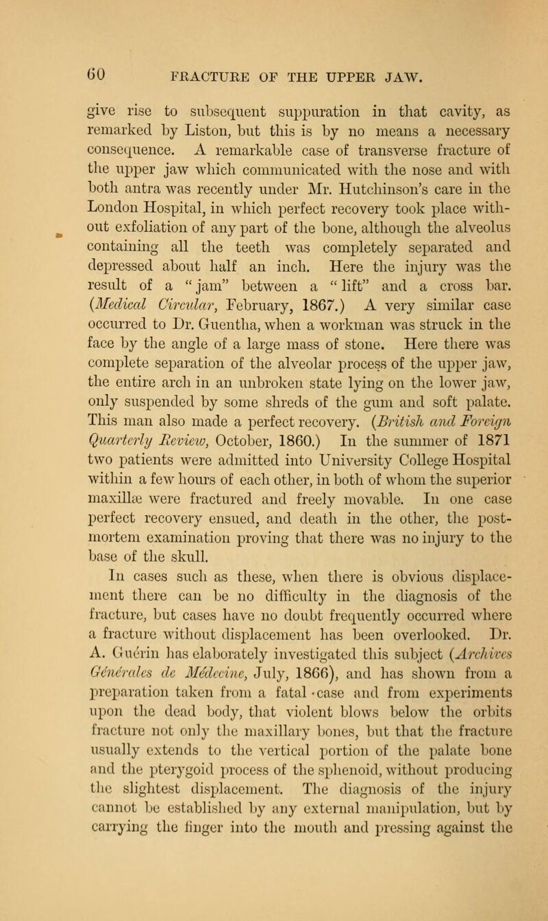 give rise to subsequent suppuration in tliat cavity, as remarked by Listen, but this is by no means a necessary consequence. A remarkable case of transverse fracture of the upper jaw which communicated with the nose and with both antra was recently under Mr. Hutchinson's care in the London Hospital, in which perfect recovery took place with- out exfoliation of any part of the bone, although the alveolus containing all the teeth was completely separated and depressed about half an inch. Here the injury was the result of a  jam between a  lift and a cross bar. {Medical Circular, February, 1867.) A very similar case occurred to Dr. Guentha, when a workman was struck in the face by the angle of a large mass of stone. Here there was complete separation of the alveolar process of the upper jaw, the entire arch in an unbroken state lying on the lower jaw, only suspended by some shreds of the gum and soft palate. This man also made a perfect recovery. {British and Foreign Quarterly Eevieio, October, 1860.) In the summer of 1871 two patients were admitted into University College Hospital within a few hours of each other, in both of whom the superior maxillae were fractured and freely movable. In one case perfect recovery ensued, and death in the other, the post- mortem examination proving that there was no injury to the base of the skull. In cases such as these, when there is obvious displace- ment there can be no difficulty in the diagnosis of the fracture, but cases have no doubt frequently occurred where a fracture without displacement has been overlooked. Dr. A. Guerin has elaborately investigated this subject {Archives Gendrcdes de Medccine, July, 1866), and has shown from a preparation taken from a fatal • case and from experiments upon the dead body, that violent blows below the orbits fracture not only the maxillary bones, but that the fracture usually extends to the vertical portion of the palate bone and the pterygoid process of the sphenoid, without producing the slightest displacement. The diagnosis of the injury cannot be established by any external manipulation, but liy carrying the linger into the mouth and pressing against the