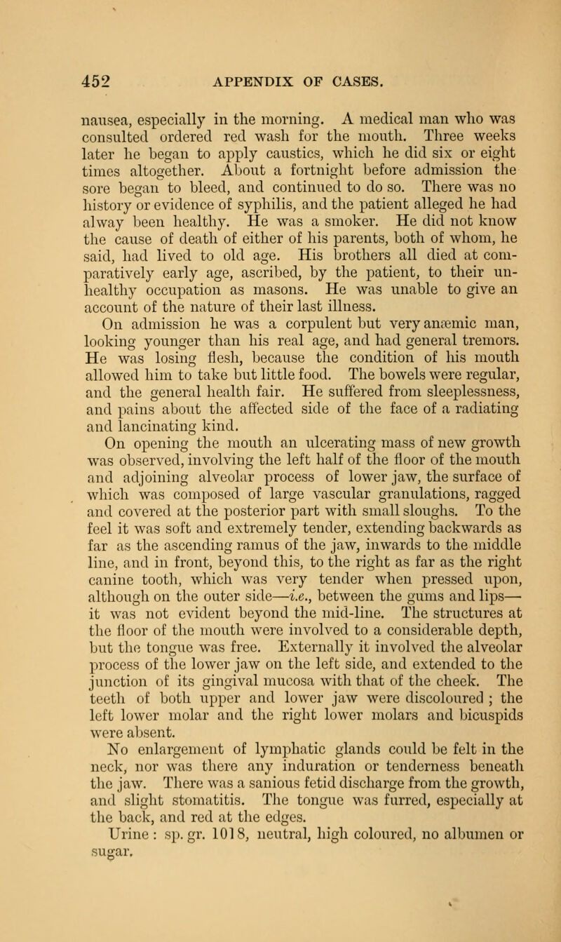 nausea, especially in the morning. A medical man who was consulted ordered red wash for the mouth. Three weeks later he began to apply caustics, which he did six or eight times altogether. About a fortnight before admission the sore began to bleed, and continued to do so. There was no history or evidence of syphilis, and the patient alleged he had alway been healthy. He was a smoker. He did not know the cause of death of either of his parents, both of whom, he said, had lived to old age. His brothers all died at com- paratively early age, ascribed, by the patient, to their un- healthy occupation as masons. He was unable to give an account of the nature of their last illness. On admission he was a corpulent but very aniiemic man, looking younger than his real age, and had general tremors. He was losing flesh, because the condition of his mouth allowed him to take but little food. The bowels were regular, and the general health fair. He suffered from sleeplessness, and pains about the affected side of the face of a radiating and lancinating kind. On opening the mouth an ulcerating mass of new growth was observed, involving the left half of the floor of the mouth and adjoining alveolar process of lower jaw, the surface of which was composed of large vascular granulations, ragged and covered at the posterior part with small sloughs. To the feel it was soft and extremely tender, extending backwards as far as the ascending ramus of the jaw, inwards to the middle line, and in front, beyond this, to the right as far as the right canine tooth, which was very tender when pressed upon, although on the outer side—i.e., between the gums and lips— it was not evident beyond the mid-line. The structures at the floor of the mouth were involved to a considerable depth, but the tongue was free. Externally it involved the alveolar process of the lower jaw on the left side, and extended to the junction of its gingival mucosa with that of the cheek. The teeth of both upper and lower jaw were discoloured ; the left lower molar and the right lower molars and bicuspids were absent. No enlargement of lymphatic glands could be felt in the neck, nor was there any induration or tenderness beneath the jaw. There was a sanious fetid discharge from the growth, and slight stomatitis. The tongue was furred, especially at the back, and red at the edges. Urine : sp. gr. 1018, neutral, high coloured, no albumen or sugar.