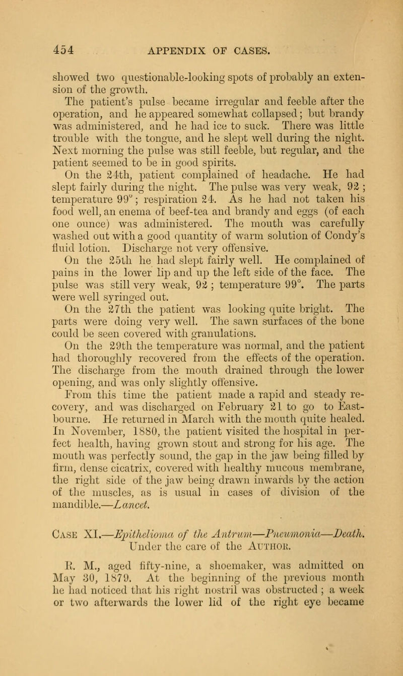 showed two questionaLle-lookiiig spots of probably an exten- sion of the growth. The patient's pulse became irregular and feeble after the operation, and he appeared somewhat collapsed; but brandy- was administered, and he had ice to suck. There was little trouble with the tongue, and he slept well during the night. Next morning the pulse was still feeble, but regular, and the patient seemed to be in good spirits. On the 2-lth, patient complained of headache. He had slept fairly during the night. The pulse was very weak, 92 ; temperature 99; respiration 24. As he had not taken his food well, an enema of beef-tea and brandy and eggs (of each one ounce) was administered. The mouth was carefully washed out with a good quantity of warm solution of Condy's fluid lotion. Discharge not very offensive. On the 25th he had slept fairly well. He complained of pains in the lower lip and up the left side of the face. The pulse was still very weak, 9Z ; temperature 99°. The parts were well syringed out. On the 27th the patient was looking quite bright. The parts were doing very well. The sawn s-urfaces of the bone could be seen covered with granulations. On the 29th the temperature was normal, and the patient had thoroughly recovered from the effects of the operation. The discharge from the mouth drained through the lower opening, and was only slightly offensive. From this time the patient made a rapid and steady re- covery, and was discharged on February 21 to go to East- bourne. He returned in March with the mouth quite healed. In November, 1880, the patient visited the hospital in per- fect health, having grown stout and strong for his age. The mouth was perfectly sound, the gap in the jaw being filled by firm, dense cicatrix, covered with healthy mucous membrane, the right side of the jaw being drawn inwards by the action of tlie muscles, as is usual in cases of division of the mandible.—Lancet. Case XI.—Epithelioma of the Antrum—Pneumonia—Death. Under the care of the Auxnoii. li. M., aged fifty-nine, a shoemaker, was admitted on May 30, 1879. At the beginning of the previous month he had noticed that his right nostril was obstructed ; a week or two afterwards the lower lid of the right eye became