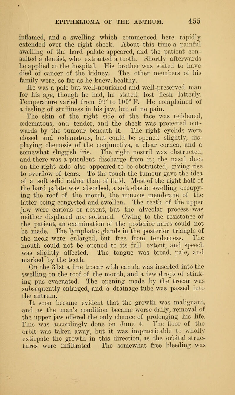 inflamed, and a swelling which commenced here rapidly extended over the right cheek. About this time a painful swelling of the hard palate appeared, and the patient con- sulted a dentist, who extracted a tooth. Shortly afterwards he applied at the hospital. His brother was stated to have died of cancer of the kidney. The other members of his family were, so far as he knew, healthy. He was a pale but well-nourished and well-preserved man for his age, though he had, he stated, lost flesh latterly. Temperature varied from 99° to 100° E. He complained of a feeling of stuftiness in his jaw, but of no pain. The skin of the right side of the face was reddened, cedematous, and tender, and the cheek was projected out- wards by the tumour beneath it. The right eyelids were closed and cedematous, but could be opened slightly, dis- playing chemosis of the conjunctiva, a clear cornea, and a somewhat sluggish iris. The right nostril was obstructed, and there was a purulent discharge from it; the nasal duct on the right side also appeared to be obstructed, giving rise to overflow of tears. To the touch the tumour gave the idea of a soft solid rather than of fluid. Most of the right half of the hard palate was absorbed, a soft elastic swelling occupy- ino; the roof of the mouth, the mucous membrane of the latter being congested and swollen. The teeth of the upper jaw were carious or absent, but the alveolar process was neither displaced nor softened. Owing to the resistance of the patient, an examination of the posterior nares could not be made. The lymphatic glands in the posterior triangle of the neck were enlarged, but free from tenderness. The mouth could not be opened to its full extent, and speech was slightly affected. The tongue was broad, pale^ and marked by the teeth. On the 31st a fine trocar with canula was inserted into the swelling on the roof of the mouth, and a few drops of stink- ing pus evacuated. The opening made by the trocar w^as subsequently enlarged^ and a drainage-tube was passed into the antrum. It soon became evident that the growth was malignant, and as the man's condition became worse daily, removal of the upper jaw offered the only chance of prolonging his life. This was accordingly done on June -A. The floor of the orbit was taken away, but it was impracticable to wholly extirpate the growth in this direction, as the orbital struc- tures were infiltrated The somewhat free bleeding was