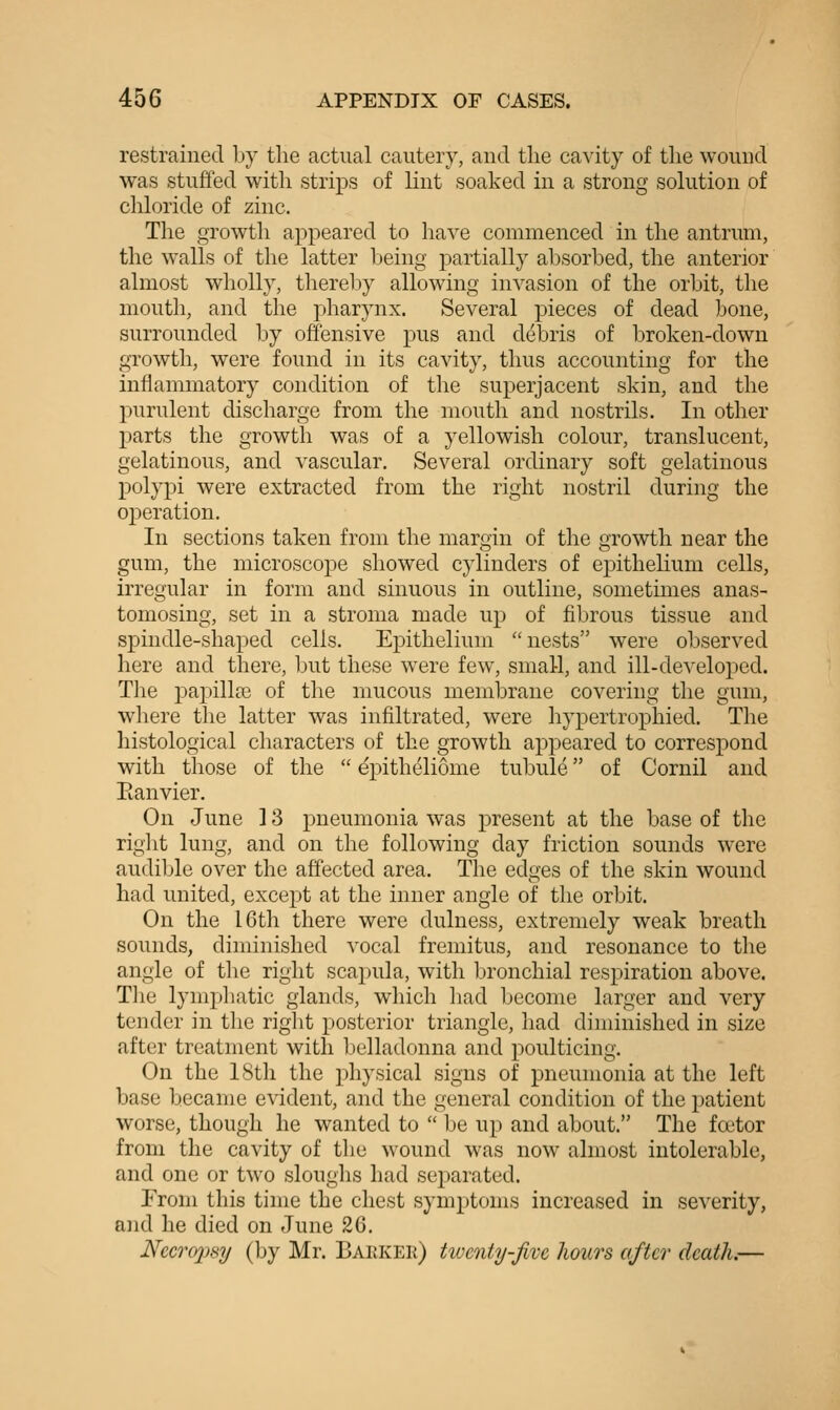 restrained Ly the actual cautery, and the cavity of the wound was stuffed with strips of lint soaked in a strong solution of chloride of zinc. The growth appeared to have commenced in the antrum, the w^alls of the latter l)eing partially absorbed, the anterior almost wholly, thereby allowing invasion of the orbit, the mouth, and the pharynx. Several pieces of dead bone, surrounded by offensive pus and debris of broken-down growth, were found in its cavity, thus accounting for the inflammatory condition of the superjacent skin, and the purulent discharge from the mouth and nostrils. In other parts the growth was of a yellowish colour, translucent, gelatinous, and vascular. Several ordinary soft gelatinous polypi were extracted from the right nostril during the ojDeration. In sections taken from the margin of the growth near the gum, the microscope showed cylinders of epithelium cells, irregular in form and sinuous in outline, sometimes anas- tomosing, set in a stroma made up of fibrous tissue and spindle-shaped cells. Epithelium nests were observed here and there, but these were few, small, and ill-developed. The papillai of the mucous membrane covering the gum, where the latter was infiltrated, were hypertrophied. The histological characters of the growth appeared to correspond with those of the  epitheliome tubule of Cornil and Eanvier. On June ] 3 pneumonia was present at the base of the right lung, and on the following day friction sounds were audiljle over the affected area. The edges of the skin wound had united, except at the inner angle of the orbit. On the 16th there were dulness, extremely weak breath sounds, diminished vocal fremitus, and resonance to the angle of the right scapula, with bronchial respiration above. Tlie lymphatic glands, which had become larger and very tender in the riglit posterior triangle, had diminished in size after treatment with belladonna and poulticing. On the 18th the physical signs of pneumonia at the left base became evident, and the general condition of the patient worse, though he wanted to  be up and about. The foetor from the cavity of the wound w'as now almost intolerable, and one or two sloughs had separated. From this time the chest symptoms increased in severity, and he died on June 26. Necropsy (by Mr. Barker) twenty-Jive hours after death.—