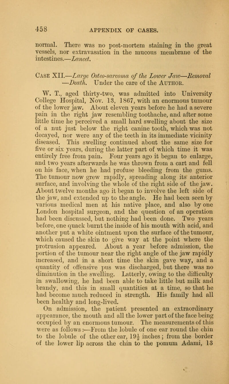 normal. There was no post-mortem staining in the great vessels, nor extravasation in the mucous membrane of the intestines.—Lancet. Case XII.—Large Osteosarcoma of the Lower Jciio—Bemoval —Death. Under the care of the Author. AV. T,, aged thirty-two, was admitted into University College Hospital, Nov. 13, 1867, with an enormous tmnour of the lower jaw. About eleven years before he had a severe pain in the right jaw resembling toothache, and after some little time he perceived a small hard swelling about the size of a nut just below the right canine tooth, which was not decayed, nor were any of the teeth in its immediate vicinity diseased. This swelling continued about the same size for five or six years, during the latter part of which time it was entirely free from pain. Four years ago it began to enlarge, and two years afterwards he was thrown from a cart and fell on his face, when he had profuse bleeding from the gums. The tumour now grew rapidly, spreading along its anterior surface, and involving the whole of the right side of the jaw. About twelve months ago it began to involve the left side of the jaw, and extended up to the angle. He had been seen by various medical men at his native place, and also by one London hospital surgeon, and the question of an operation had been discussed, but nothing had been done. Two years before, one quack Ijurnt the inside of his mouth with acid, and another put a white ointment upon the surface of the tumour, which caused the skin to give way at the point where the protrusion appeared. About a year before admission, the portion of the tumour near the right angle of the jaw rapidly increased, and in a short time the skin gave way, and a quantity of offensive pus was discharged, but there was no diminution in the swelling. Latterly, owing to the difiiculty in swallowing, he had been able to take little but milk and brandy, and this in small quantities at a time, so that he had become much reduced in strength. His family had all been healthy and long-lived. On admission, the patient presented an extraordinary appearance, the mouth and all the lower part of the face being occupied by an enormous tumour. The measurements of this were as follows:—Lrom the lobule of one ear round the chin to the lobule of the other ear, 19^ inches; from the border of the lower lip across the chin to the pomum Adami, 13