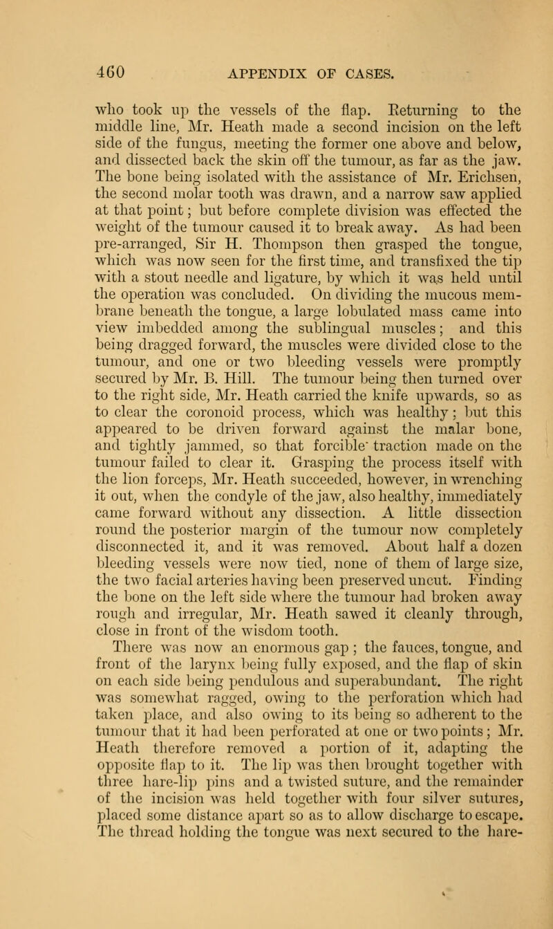 who took up the vessels of the flap. Eeturning to the middle line, Mr. Heath made a second incision on the left side of the fungus, meeting the former one above and below, and dissected back the skin off the tumour, as far as the jaw. The bone being isolated with the assistance of Mr. Erichsen, the second molar tooth was drawn, and a narrow saw applied at that point; but before complete division was effected the weight of the tumour caused it to break away. As had been pre-arranged, Sir H. Thompson then grasped the tongue, which was now seen for the first time, and transfixed the tip with a stout needle and ligature, by which it wa.s held until the operation was concluded. On dividing the mucous mem- brane beneath the tongue, a large lobulated mass came into view imbedded among the sublingual muscles; and this being dragged forward, the muscles were divided close to the tumour, and one or two bleeding vessels were promptly secured by Mr. B. Hill. The tumour being then turned over to the right side, Mr. Heath carried the knife upwards, so as to clear the coronoid process, which was healthy; but this appeared to be driven forward against the malar l^one, and tightly jammed, so that forcible traction made on the tumour failed to clear it. Grasping the process itself with the lion forceps, Mr. Heath succeeded, however, in wrenching it out, when the condyle of the jaw, also healthy, immediately came forward without any dissection. A little dissection round the posterior margin of the tumour now completely disconnected it, and it was removed. About half a dozen bleeding vessels were now tied, none of them of large size, the two facial arteries having been preserved uncut. Finding the bone on the left side where the tumour had broken away rough and irregular, Mr. Heath sawed it cleanly through, close in front of the wisdom tooth. There was now an enormous gap ; the fauces, tongue, and front of the larynx being fully exposed, and the flap of skin on each side being pendulous and superabundant. The right was somewhat ragged, owing to the perforation which liad taken place, and also owing to its being so adherent to the tumour that it had been perforated at one or two points; Mr. Heath therefore removed a ]>ortion of it, adapting the opposite flap to it. The lip was then l)rought together with three hare-lip pins and a twisted suture, and the remainder of the incision was held together with four silver sutures, placed some distance apart so as to allow discharge to escape. The thread holding the tongue was next secured to the hare-