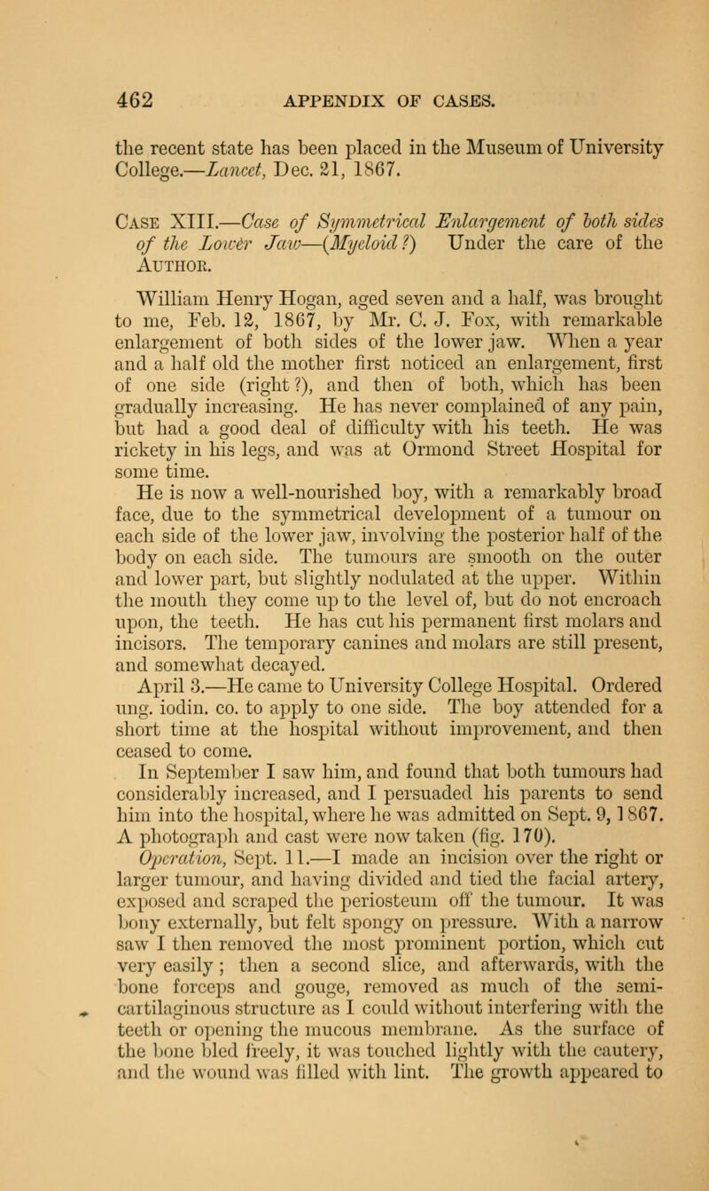 the recent state has been pLiced in the Museum of University College.—Lancet, Dec. 21, 1867. Case XIII.—Case of Symmetrical Enlargement of hotli sides of the Lowtr Jaw—(Myeloid ?) Under the care of the Author. William Henry Hogan, aged seven and a half, was brought to me, Feb. 12, 1867, by Mr. C. J. Fox, with remarkable enlargement of both sides of the lower jaw. VSHien a year and a half old the mother first noticed an enlargement, first of one side (right ?), and then of both, which has been gradually increasing. He has never complained of any pain, but had a good deal of difficulty with his teeth. He was rickety in his legs, and was at Ormond Street Hospital for some time. He is now a well-nourished boy, with a remarkably broad face, due to the symmetrical development of a tumour on each side of the lower jaw, involving the posterior half of the body on each side. The tumours are smooth on the outer and lower part, but slightly nodulated at the upper. Within the mouth they come up to the level of, but do not encroach upon, the teeth. He has cut his permanent first molars and incisors. The temporary canines and molars are still present, and somewhat decayed. April 3.—He came to University College Hospital. Ordered ung. iodin. co. to apply to one side. The boy attended for a short time at the hospital without improvement, and then ceased to come. In September I saw him, and found that both tumours had consideral)ly increased, and I persuaded his parents to send him into the hospital, where he was admitted on Sept. 9,1 867. A photograpli and cast were now taken (fig. 170). O'peraiion, Sept. 11.—I made an incision over the right or larger tumour, and having divided and tied the facial artery, exposed and scraped the periosteum off' the tumour. It was bony externally, but felt spongy on pressure. AVith a narrow saw I then removed the most prominent portion, which cut very easily; then a second slice, and afterwards, with the bone forceps and gouge, removed as much of the semi- cartilaginous structure as I could without interfering with the teeth or o])ening the mucous membrane. As the surface of the bone bled freely, it was touched lightly with the cautery, and the wound was Idled with lint. The growth appeared to