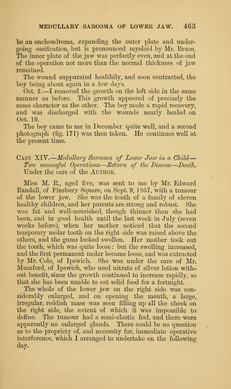 be an enchondroma, expanding the outer plate and under- going ossification, but is pronounced myeloid by Mr. Bruce. Tlie inner plate of the jaw was perfectly even, and at the end of the operation not more than the normal thickness of jaw remained. The wound suppurated healthily, and soon contracted, the boy being about again in a few days. Oct. 2.—I removed the growth on the left side in the same manner as Ijefore. This growth appeared of precisely the same character as the other. The boy made a rapid recovery, and was discharged with the wounds nearly healed on Oct. 10. The boy came to me in December quite well, and a second photograph (fig. 171) was then taken. He continues well at the present time. Case XIV.—Medullary Sarcoma of Lower Jaio in a Child— Tioo successfid Operations—Return of the Disease—Death, Under the care of the Authoe. Miss M. E., aged five, was sent to me by Mr. Edward Eandall, of Finsbury Square, on Sept. 9, J 867, with a tumour of the lower jaw. She was the tenth of a family of eleven healthy children, and her parents are strong and robust. She was fat and well-nourished, though thinner than she had been, and in good health until the last week in July (seven weeks before), when her mother noticed that the second temporary molar tooth on the right side was raised above the others, and the gums looked swollen. Her mother took out the tooth, which was quite loose: but the swelling increased, and the first permanent molar became loose, and was extracted by Mr. Cole, of Ipswich. She was under the care of Mr. Mumford, of Ipswich, who used nitrate of silver lotion with- out benefit, since the growth continued to increase rapidly, so that she has been unable to eat solid food for a fortnight. The whole of the lower jaw on the right side was con- sidtu'ably enlarged, and on opening the mouth, a large, irregular, reddish mass was seen filling up all the cheek on the right side, the extent of which it was impossible to define. The tumour had a semi-elastic feel, and there were apparently no enlarged glands. There could be no question as to the propriety of, and necessity for, immediate operative interference, which I arranged to undertake on the following day.