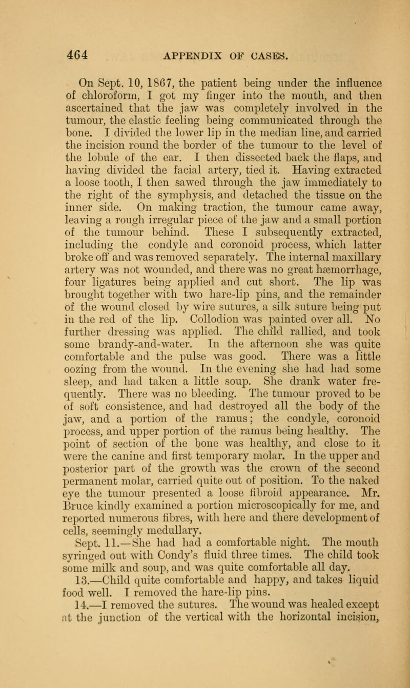 On Sept. 10, 1867, the patient being under tlie influence of chloroform, I got my finger into the mouth, and then ascertained that the ja.w was completely involved in the tumour, the elastic feeling being communicated through the bone. I divided tlie lower lip in the median line, and carried the incision round the border of the tumour to the level of the lobule of the ear. I then dissected back the flaps, and having divided the facial artery, tied it. Having extracted a loose tooth, I then sawed through the jaw immediately to the right of the symphysis, and detached the tissue on the inner side. On making traction, the tumour came away, leaving a rough irregular piece of the jaw and a small portion of the tumour behind. These I subsequently extracted, including the condyle and coronoid process, which latter broke off and was removed separately. The internal maxillary artery was not wounded, and there was no great hoBmorrhage, four ligatures being aj^plied and cut short. The lip was brought together with two hare-lip pins, and the remainder of the wound closed by wire sutures, a silk suture being put in the red of the lip. Collodion was painted over all. No further dressing was applied. The child rallied, and took some brandy-and-water. In the afternoon she was quite comfortable and the pulse was good. There was a little oozing from the wound. In the evening she had had some sleep, and had taken a little soup. She drank water fre- quently. There was no bleeding. The tumour proved to be of soft consistence, and had destroyed all the body of the jaw, and a portion of the ramus; the condyle, coronoid process, and upper portion of the ramus being healthy. The point of section of the bone was healthy, and close to it were the canine and first temporary molar. In the upper and posterior part of the growth was the crown of the second permanent molar, carried quite out of position. To the naked eye the tumour presented a loose fibroid appearance. Mr. Bruce kindly examined a portion microscopically for me, and reported numerous fibres, with here and there development of cells, seemingly medullary. Sept. 11.—She had had a comfortable night. The mouth syringed out with Condy's fluid three times. The child took some milk and soup, and was quite comfortable all day. 13.—Child quite comfortable and happy, and takes liquid food well. I removed the hare-lip pins. 14.—I removed the sutures. The wound was healed except at the junction of the vertical with the horizontal incision,