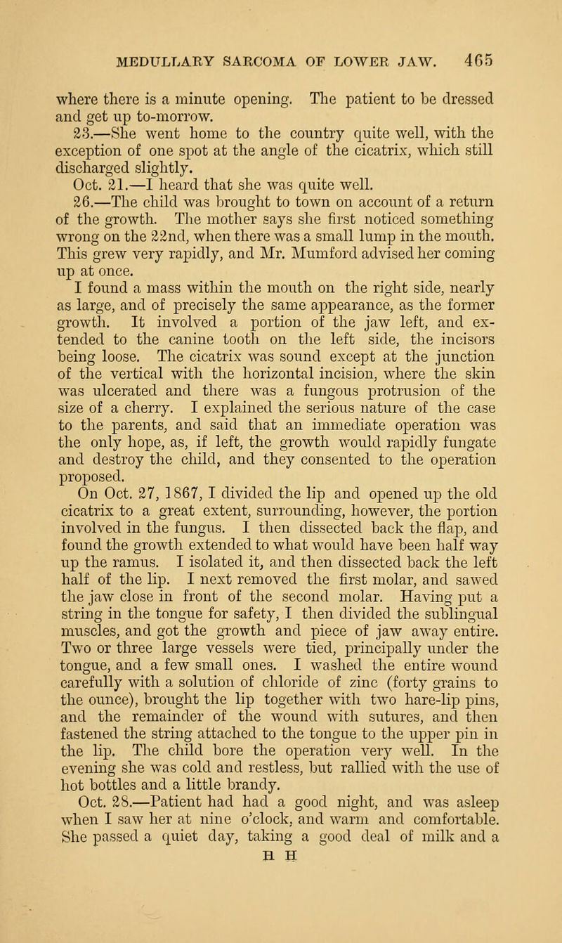 where there is a minute opening. The patient to be dressed and get up to-morrow. 23.—She went home to the country quite well, with the exception of one spot at the angle of the cicatrix, which still discharged slightly. Oct. 31.—I heard that slie was quite well. 26.—The child was brought to town on account of a return of the growth. The mother says she first noticed something wrong on the 22nd, when there was a small lump in the mouth. This grew very rapidly, and Mr. Mumford advised her coming up at once. I found a mass within the mouth on the right side, nearly as large, and of precisely the same appearance, as the former growth. It involved a portion of the jaw left, and ex- tended to the canine tooth on the left side, the incisors being loose. The cicatrix was sound except at the junction of the vertical with the horizontal incision, where the skin was ulcerated and there was a fungous protrusion of the size of a cherry. I explained the serious nature of the case to the parents, and said that an immediate operation was the only hope, as, if left, the growth would rapidly fungate and destroy the child, and they consented to the operation proposed. On Oct, 27, 1867, I divided the lip and opened up the old cicatrix to a great extent, surrounding, however, the portion involved in the fungus. I then dissected back the flap, and found the growth extended to what would have been half way up the ramus. I isolated it, and then dissected back the left half of the lip. I next removed the first molar, and sawed the jaw close in front of the second molar. Having put a string in the tongue for safety, I then divided the sublingual muscles, and got the growth and piece of jaw away entire. Two or three large vessels were tied, principally under the tongue, and a few small ones. I washed the entire wound carefully with a solution of chloride of zinc (forty grains to the ounce), brought the lip together with two hare-lip pins, and the remainder of the wound with sutures, and then fastened the string attached to the tongue to the upper pin in the lip. The child bore the operation very well. In the evening she was cold and restless, but rallied with the use of hot bottles and a little brandy. Oct. 28.—Patient had had a good night, and was asleep when I saw her at nine o'clock, and warm and comfortable. She passed a quiet day, taking a good deal of milk and a H H