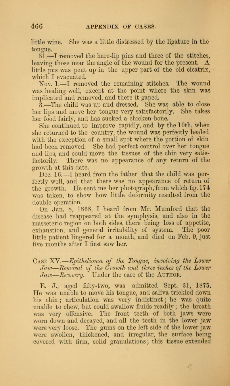 little wine. She was a little distressed by the ligature in the tongue. 31.—I removed the hare-lip pins and three of the stitches, leaving those near the angle of the wound for the present, A little pus was pent up in the upper part of the old cicatrix, which I evacuated. Nov. 1.—I removed the remaining stitches. The wound was healing well, except at the point where the skin was implicated and removed, and there it gaped. 3.—The child was up and dressed. She was able to close her lips and move her tongue very satisfactorily. She takes her food fairly, and has sucked a chicken-bone. She continued to improve rapidly, and by the 10th, when she returned to the country, the wound was perfectly healed with the exception of a small spot where the portion of skin had been removed. She had perfect control over her tongue and lips, and could move the tissues of the chin very satis- factorily. There was no appearance of any return of the growth at this date. Dec. 16.—I heard from the father that the child was per- fectly well, and that there was no appearance of return of the growth. He sent me her photograph,from which fig. 174 was taken, to show how little deformity resulted from the double operation. On Jan. 8, 1868, I heard from Mr. Mumford that the disease had reappeared at the symphysis, and also in the masseteric region on both sides, there being loss of appetite, exhaustion, and general irritability of system. The poor little patient lingered for a month, and died on Feb. 9, just five months after I first saw her. Case XV.—Epithelioma of the Tongue, involving the Lower Jaw—Removal of the Growth and three inches of the Lower Jaw—Recovery. Under the care of the Author. E. J., agerl fifty-two^ was admitted Sept. 21, 1875. He was unable to move his tongue, and saliva trickled down his cliin; articulation was very indistinct; he was quite unable to chew, but could swallow fluids readily; the breath was very offensive. The front teeth of both jaws were worn down and decayed, and all the teeth in the lower jaw were very loose. The gums on the left side of the lower jaw were swollen, thickened, and irregular, the surface being covered with firm, solid granulations; this tissue extended