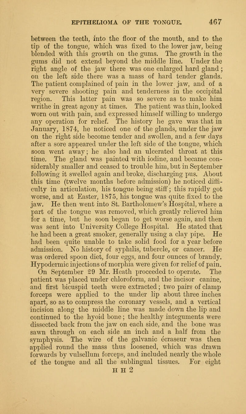 between the teeth, into the floor of the mouth, and to the tip of the tongue, which was fixed to the lower jaw, being blended with this growth on the gums. The growth in the gums did not extend beyond the middle line. Under the right angle of the jaw there was one enlarged hard gland ; on the left side there was a mass of hard tender glands. The patient complained of pain in the lower jaw, and of a very severe shooting pain and tenderness in the occipital region. This latter pain was so severe as to make him writhe in great agony at times. The patient was thin, looked worn out with pain, and expressed himself willing to undergo any operation for relief. The history he gave was that in January, 1874, he noticed one of the glands, under the jaw on the right side become tender and swollen, and a few days after a sore appeared under the left side of the tongue, which soon went away; he also had an ulcerated throat at this time. The gland was painted with iodine, and became con- siderably smaller and ceased to trouble him, but in September following it swelled again and broke, discharging pus. About this time (twelve months before admission) he noticed diffi- culty in articulation, his tongue being stiff'; this rapidly got worse, and at Easter, 1875, his tongue was quite fixed to the jaw. He then went into St. Bartholomew's Hospital, where a part of the tongue was removed, which greatly relieved him for a time, but he soon began to get worse again, and then was sent into University College Hospital. He stated that he had been a great smoker, generally using a clay pipe. He had been quite unable to take solid food for a year before admission. No history of syphilis, tubercle, or cancer. He was ordered spoon diet, four eggs, and four ounces of brandy. Hypodermic injections of morphia were given for relief of pain. On September 29 Mr. Heath proceeded to operate. The patient was placed under cliloroform, and the incisor canine, and first bicuspid teeth were extracted; two pairs of clamp forceps were applied to the under lip about three inches apart, so as to compress the coronary vessels, and a vertical incision along the middle line was made down the lip and continued to the hyoid bone; the healthy integuments were dissected back from the jaw on each side, and the bone was sawn through on each side an inch and a half from the sjmiphysis. The wire of the galvanic ecraseur was then applied round the mass thus loosened, which was drawn forwards by vulsellum forceps, and included nearly the whole of the tongue and all the sublingual tissues. For eight