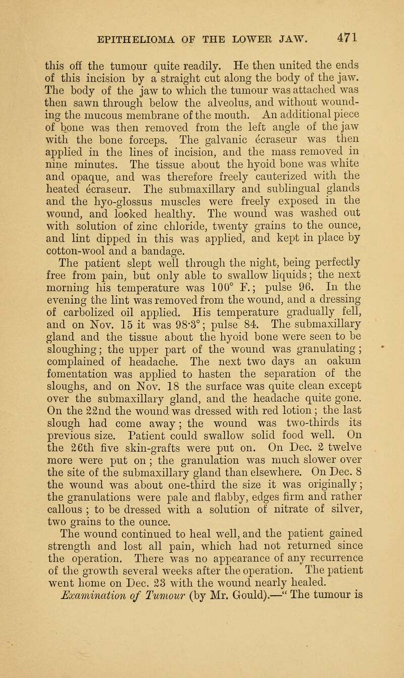 this off the tumour quite readily. He then united the ends of this incision by a straight cut along the body of the jaw. The body of the jaw to which the tumour was attached was then sawn through below the alveolus, and without wound- ing the mucous membrane of the mouth. An additional piece of bone was then removed from the left angle of the jaw with the bone forceps. The galvanic ^craseur was then applied in the lines of incision, and the mass removed in nine minutes. The tissue about the hyoid bone was white and opaque, and was therefore freely cauterized with the heated ecraseur. The submaxillary and sublingual glands and the hyo-glossus muscles were freely exposed in the wound, and looked healthy. The wound was washed out with solution of zinc chloride, twenty grains to the ounce, and lint dipped in this was applied, and kept in place by cotton-wool and a bandage. The patient slept well through the night, being perfectly free from pain, but only able to swallow liquids; the next morning his temperature was 100° F.; pulse 96. In the evening the lint was removed from the wound, and a dressing of carbolized oil applied. His temperature gradually fell, and on Nov. 15 it was 98-3°; pulse 84. The submaxillary gland and the tissue about the hyoid bone were seen to be sloughing; the upper part of the wound was granulating ; complained of headache. The next two days an oakum fomentation was applied to hasten the separation of the sloughs, and on Nov. 18 the surface was quite clean except over the submaxillary gland, and the headache quite gone. On the 22nd the wound was dressed with red lotion; the last slough had come away; the wound was two-thirds its previous size. Patient could swallow solid food well. On the 26th five skin-grafts were put on. On Dec. 2 twelve more were put on ; the granulation was much slower over the site of the submaxillary gland than elsewhere. On Dec. 8 the wound was about one-third the size it was originally; the granulations were pale and flabby, edges firm and rather callous ; to be dressed with a solution of nitrate of silver, two grains to the ounce. The wound continued to heal well, and the patient gained strength and lost all pain, which had not returned since the operation. There was no appearance of any recurrence of the growth several weeks after the operation. The patient went home on Dec. 23 with the wound nearly healed. Examination of Tumour (by Mr. Gould).— The tumour is
