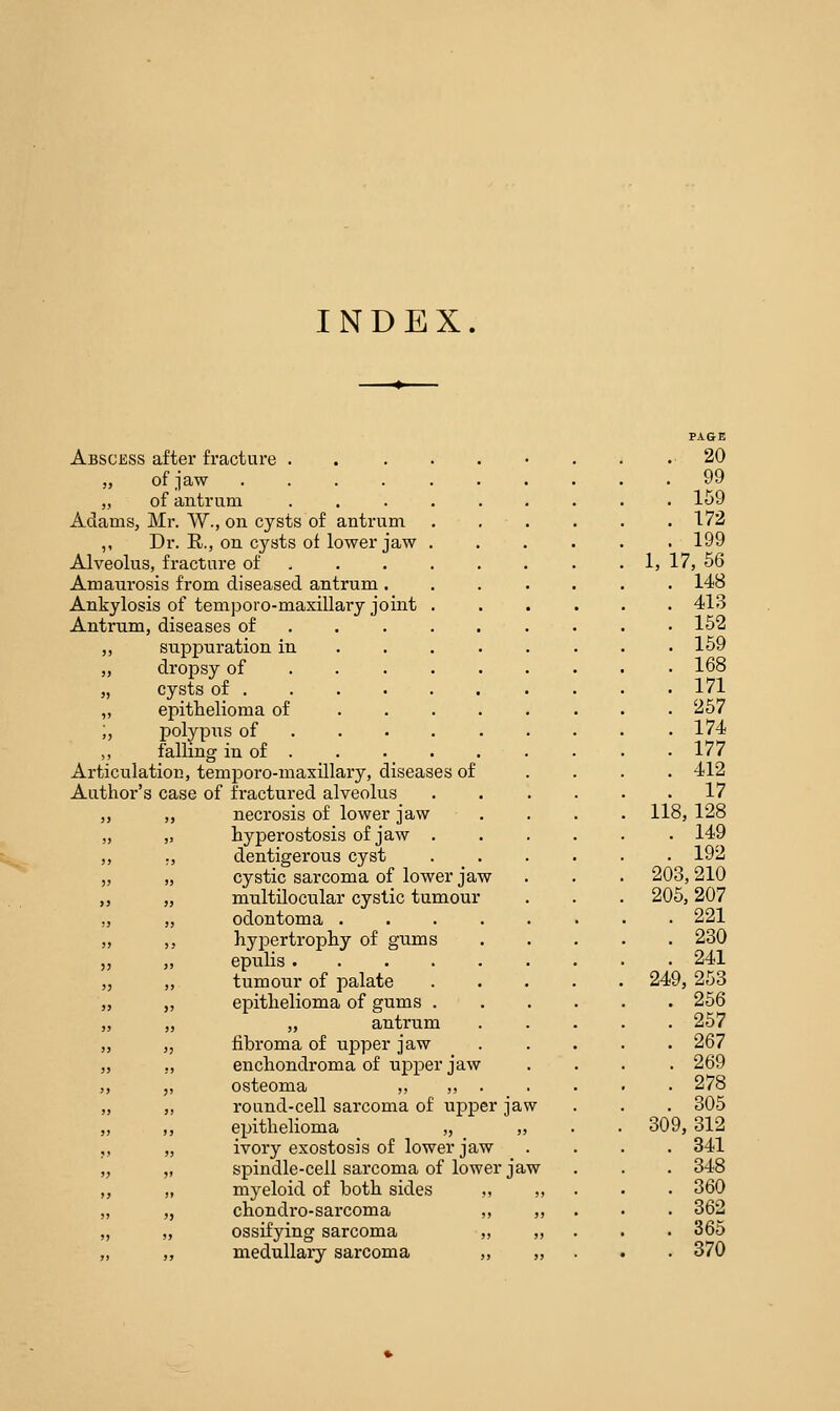 INDEX Abscess after fracture .... „ of jaw ..... „ of antrum .... Adams, Mr. W., on cysts of antrum ,, Dr. R., on cysts of lower jaw . Alveolus, fracture of ... . Amaurosis from diseased antrum . Ankylosis of temporo-maxillary joint . Antrum, diseases of „ suppuration in „ dropsy of „ cysts of . ,, epithelioma of ;, polypus of ,, falling in of . Articulation, temporo-maxillary, diseases of Author's case of fractured alveolus ,, necrosis of lower jaw „ hyperostosis of jaw . ;, dentigerous cyst „ cystic sarcoma of lower jaw „ mnltilocular cystic tumour „ odontoma . ,, hypertrophy of gums ,, epulis .... ,, tumonr of palate ,, epithelioma of gums . ,, „ antrum „ fibroma of upper jaw ,, enchondroma of upper jaw ,, osteoma ,, ,, . ,, round-cell sarcoma of upper jaw ,, epithelioma „ „ „ ivory exostosis of lower jaw „ spindle-cell sarcoma of lower jaw „ myeloid of both sides ,, ,, „ chondro-sarcoma ,, „ „ ossifying sarcoma „ ,, ,, medullary sarcoma ,, „ PAGE .. 20 . 99 . 159 . 172 . 199 1, 17, 66 . 148 . 413 . 152 . 159 . 168 . 171 . 267 . 174 . 177 . 412 . 17 118, 128 . 149 192 203, 210 206, 207 . 221 . 230 . 241 249, 253 . 256 . 257 . 267 . 269 . 278 . 305 309, 312 . 341 . 348 . 360 . 362 . 365 . 370
