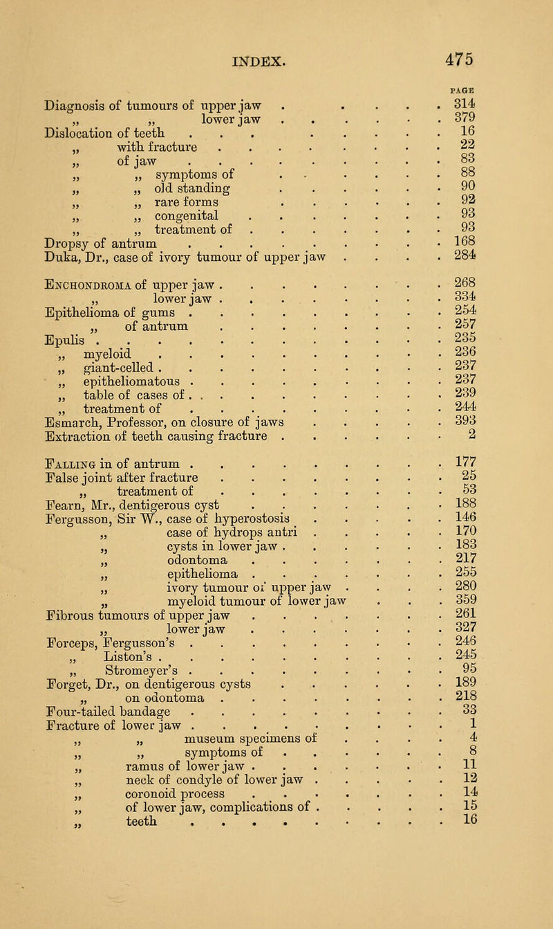 Diagnosis of tumours of upper jaw „ „ lower jaw Dislocation of teeth ... „ with fracture .... „ of jaw ..... „ „ symptoms of „ „ old standing „ „ rare forms J, „ congenital „ „ treatment of . Dropsy of antrum ..... Duka, Dr., case of ivory tumour of upper jaw Enchondroma of upper jaw „ lower jaw Epithelioma of gums . „ of antrum Epulis .... myeloid giant-celled . epitheliomatous . table of cases of . . treatment of Esmarch, Professor, on closure of jaws Extraction of teeth causing fracture Falling in of antrum . False joint after fracture J, treatment of Fearn, Mr., dentigerous cyst Fergusson, Sir W., case of hyperostosis _ „ case of hydrops antri „ cysts in lower jaw . „ odontoma „ epithelioma . „ ivory tumour of upper jaw „ myeloid tumour of lower jaw Fibrous tumours of upper jaw „ lower jaw Forceps, Fergusson's . „ Liston's . „ Stromeyer's . Forget, Dr., on dentigerous cysts „ on odontoma Four-tailed bandage Fracture of lower jaw . ,, „ museum specimens of „ „ symptoms of „ ramus of lower jaw . „ neck of condyle of lower jaw „ coronoid process „ of lower jaw, complications of „ teeth .... PAGE 314 379 16 22 83 88 90 92 93 93 168 284 268 334 254 257 235 236 237 237 239 244 393 2 177 25 53 188 146 170 183 217 255 280 359 261 327 246 245 95 189 218 33 1 4 8 11 12 14 15 16