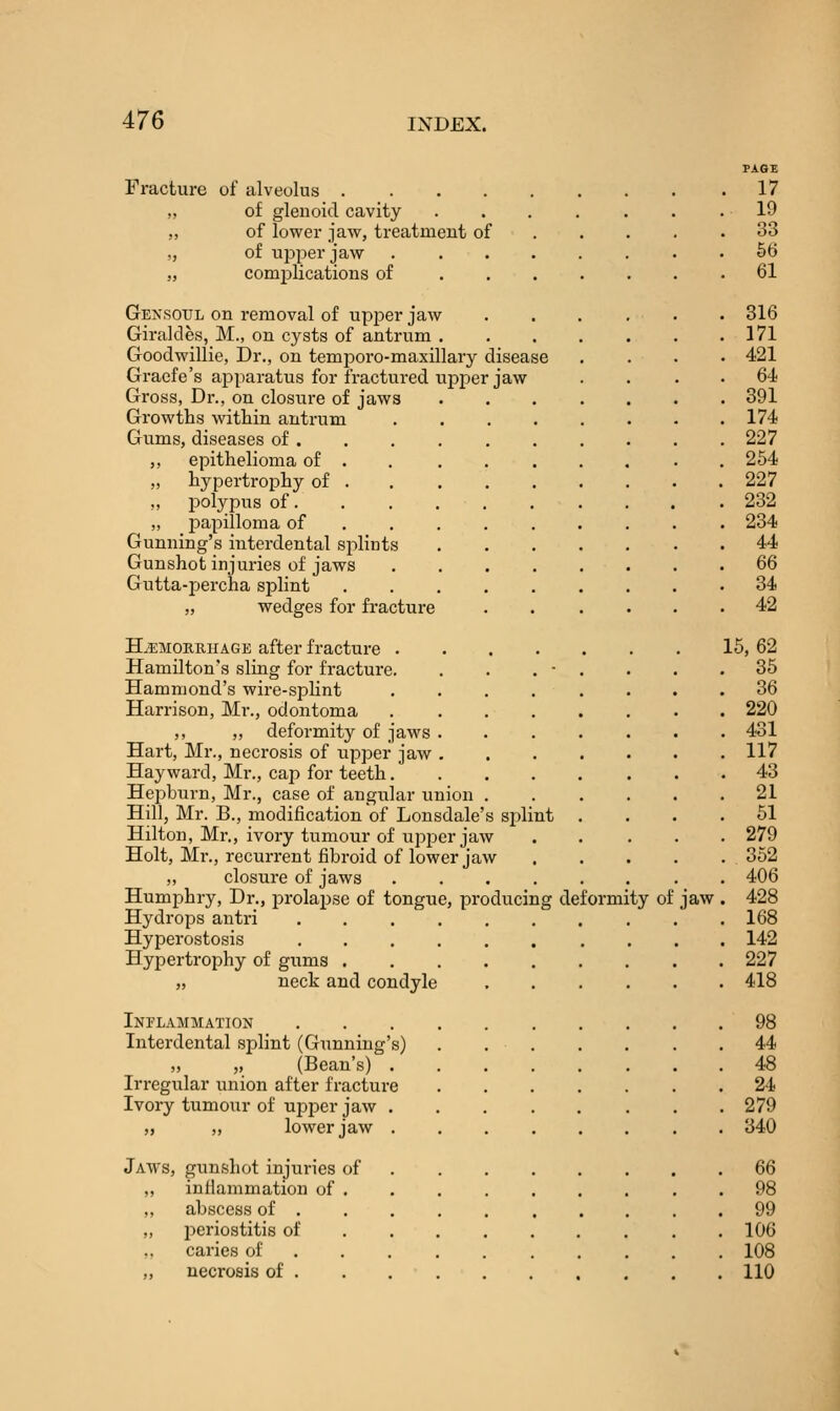 Fracture of alveolus „ of glenoid cavity „ of lower jaw, treatment of „ of upper jaw .... „ complications of . . . Gexsoul on removal of upper jaw Giraldes, M., on cysts of antrum . Goodwillie, Dr., on temporo-maxillary disease Graefe's apparatus for fractured upper jaw Gross, Dr., on closure of jaws Growths within antrum Gums, diseases of . ,, epithelioma of . „ hypertrophy of . ,, jDolypus of. „ papilloma of Gunning's interdental splints Gunshot injuries of jaws Gutta-percha splint „ wedges for fracture HjEMOEunAGE after fracture . Hamilton's sling for fracture. Hammond's wire-splint Harrison, Mr., odontoma ,, „ deformity of jaws . Hart, Mr., necrosis of upper jaw . Hay ward, Mr., cap for teeth. Hepburn, Mr., case of angular union Hill, Mr. B., modification of Lonsdale's splint Hilton, Mr., ivory tumour of upper jaw Holt, Mr., recurrent fibroid of lower jaw ,, closure of jaws .... Humphry, Dr., prolapse of tongue, producing deformity of Hydrops antri ... Hyperostosis .... Hypertrophy of gums . „ neck and condyle Inflammation Interdental splint (Gunning's) „ „ (Bean's) . Irregular union after fracture Ivory tumour of upjDcr jaw . ,, ,, lower jaw . Jaws, gunshot injuries of infiammation of . abscess of . l^eriostitis of caries of . . . necrosis of . jaw 17 19 33 66 61 316 171 421 64 391 174 227 254 227 232 234 44 66 34 42 15,62 35 36 220 431 117 43 21 51 279 352 406 428 168 142 227 418 98 44 48 24 279 340 66 98 99 106 108 110