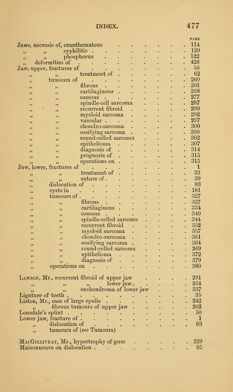 Jaws, necrosis of, exanthematous . . 114 ,, „ syphilitic .... . 120 „ „ pliosphorus . . . . . 122 „ deformities of . 428 Jaw, upper, fractures of . 66 „ ,, treatment of . . 62 „ tumours of . . . . . . 260 „ ,, fibrous . . . . . 261  , cartilaginous . , osseous . . . . , spindle-cell sarcoma , recurrent fibroid . 268 . 277 . 287 . 290  , myeloid sarcoma , vascular . . . . , chondro-sarcoma , ossifying sarcoma . . 292 . 297 . 300 . 300 , round-celled sarcoma , epithelioma . 302 . 307 , diagnosis of . 314 ji „ prognosis of . 315 „ operations on . 315 Jaw, lower, fractures of 1 „ „ treatment of . 33 „ „ suture of. . 39 „ dislocation of . 83 ,, cysts in . . . . 181 „ tumours of . . 327 „ „ fibrous . 327 ,, „ cartilaginous . 334 „ „ osseous . . 340 „ „ spiudle-celled s arcoma . 344 „ „ recurrent fibroid . 352 ,, ,, myeloid sarcoma . 357 „ „ cHondro-sarcoma . . 361 „ „ ossifying sarcoma . . 364 „ „ round-celled sarcoma . 369 „ „ epithelioma . 372 „ „ diagnosis of . 379 „ operations on ... . . 380 Lawson, Mr., recurrent fibroid of upper jaw . 291 ,, ,, ,, lower jaw. . 354 „ „ enchondroma of lower ja-\ T . 337 Ligature of teeth. . 35 Liston, Mr., case of large epulis . . 242 „ fibrous tumours of upper jaw . . 262 Lonsdale's splint . 50 Lower iaw, fracture of . 1 „ dis location of , , . 83 ,, tumours of (see Tumours) MacGillivkay, Mr., hypertrophy of gum Maisonneuve on dislocation , 229 85