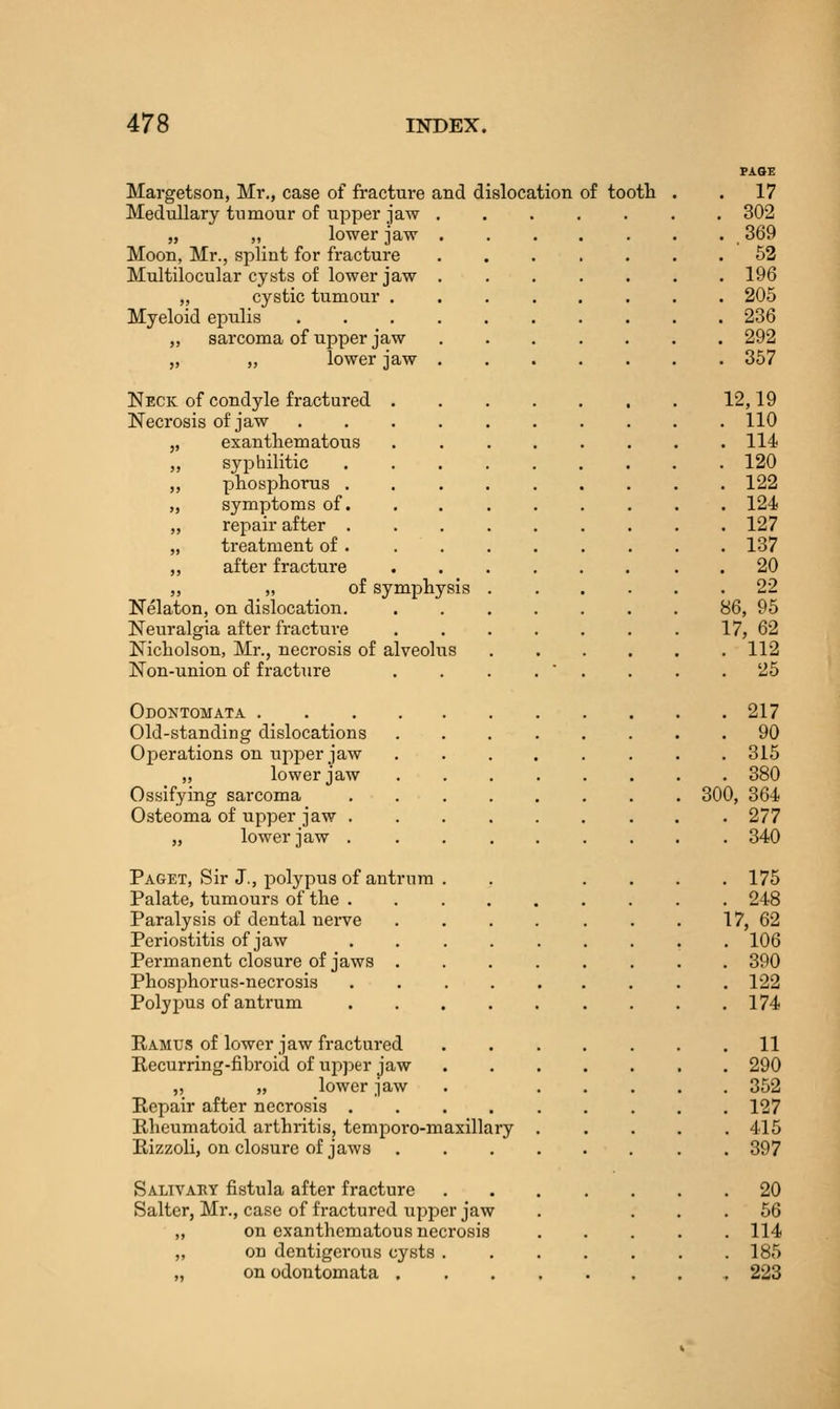 Margetson, Mr., case of fracture and dislocation of tootb . . 17 Medullary tumour of upper jaw 302 „ „ lower jaw 369 Moon, Mr., splint for fi-acture ....... 52 Multilocular cysts of lower jaw ....... 196 „ cystic tumour 205 Myeloid epulis 236 ,, sarcoma of upper jaw ....... 292 „ ,, lower jaw 357 Neck of condyle fractured 12,19 Necrosis of jaw 110 exanthematous ........ 114 syphilitic 120 phosphorus 122 symptoms of........ . 124 rejiair after ......... 127 treatment of . ........ 137 after fracture ........ 20 „ of symphysis ...... 22 Nelaton, on dislocation. 86, 95 Neuralgia after fracture 17, 62 Nicholson, Mr., necrosis of alveolus 112 Non-union of fracture . . . .  . . . .25 Odontomata 217 Old-standing dislocations 90 Operations on upper jaw 315 „ lower jaw 380 Ossifying sarcoma 300, 364 Osteoma of upper jaw 277 „ lower jaw 340 Paget, Sir J., polypus of antrum . . .... 175 Palate, tumours of the . . 248 Paralysis of dental nerve . . . . . . . 17, 62 Periostitis of jaw . 106 Permanent closure of jaws 390 Phosphorus-necrosis ......... 122 Polypus of antrum . . .174 Ramus of lower jaw fractured ....... 11 Recurring-fibroid of upj^er jaw 290 „ „ lower jaw . 352 Repair after necrosis ......... 127 Rheumatoid arthritis, temporo-maxillary ..... 415 Rizzoli, on closure of jaws 397 Salivary fistula after fracture 20 Salter, Mr., case of fractured upper jaw . ... 56 „ on exanthematous necrosis ..... 114 „ on dentigerous cysts ....... 185 „ on odontomata , 223
