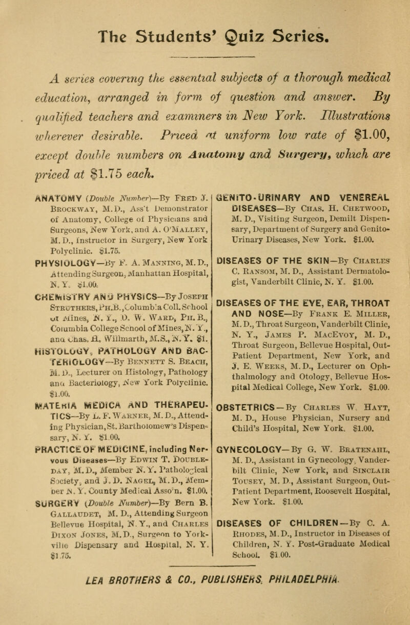 A series covering the essential subjects of a thorough medical education, arranged in form of question and answer. By qualified teachers and examiners in New York. Illustrations wherever desirable. Priced at uniform low rate of $1.00, except double numbers on Anatomy and Surgery, which are priced at $1.75 each. ANATOMY (Double Numhpr)—Bj Fred J. Brockway, M.p., Aijst Demonstrator of Anatomy, College of Physicians and Surgeons, New York, and A. O'Malley, M, D., instructor in Surgery, New York Polyclinic. !^1.75o PHYSIOLOGY—By F. A. Manning, M. D., Attending Surgeon, Manhattan Hospital, N.Y. »l,00c CHE^liaTRY ANli PHYSiCS—By Joseph StroTHERS, Ph.B. ,Columbia Coll. School xjX iMines^ N. i., 0, W. Wari>, Pu.B., Columbia College Scnool of MineSjH. Y., ana <^nab. H. vViilmarth, M.S., N. Y. $1. HISTOLOGY, PATHOLOGY AND BAC- T£RiiOi.OGY--By Bennett S. Beach, M. 1)., Lecturer on Histology, Pathology ana Bacteriology, New rork Polyclinic. 81.00. watekia medica and therapeu- Tl CS—By L. F. Warner, M. D., Attend- ing Physician, St. Bartholomew's Dispen= sary, N. l. itfl.OO. PRACTECE OF MEDICINE, including Ner- vous Diseases—By Edwin T. Double- day, M.D., Member iS.Y. I'atholo^^ical Society,, and J. I>. Nagel, M.D., Mem- ber N. Y. County Medical Asso n. $1.00. SURGERY (Double Number)—By Bern B. Gallaudet, M. D., Attending Surgeon Bellevue Hospital, N.Y., and Charles Dixon Jones, M.D., Surgpon to York- vilie Dispensary and Hospilal, N. Y. 81.75. GENITO-URINARY AND VENEREAL DISEASES—By Chas. H. Chetwood, M. D., Visiting Surgeon, Demilt Dispen- sary, Department of Surgery and Genito- urinary Diseases, New York. $1.00. DISEASES OF THE SKIN-By Charles C. Ransom, M. D., Assistant Dermatolo- gist, Vanderbilt Clinic, N. Yo $1.00. DISEASES OF THE EYE, EAR, THROAT AND NOSE—By Frank E. Miller, M. D., Throat Surgeon, Vanderbilt Clinic, N. Y., James P. MacEvoy, M. D., Throat Surgeon, Bellevue Hospital, Out- Patient Department, New York, and J. E. Weeks, M. D., Lecturer on Oph- thalmology and Otology, Bellevue Hos- pital Medical College, New York. $1.00. OBSTETRICS —By Charles W Hayt, M. D., House Physician, Nursery and Child's Hospital, New York. $1.00. GYNECOLOGY—By G. W. Bratenahl, M. D., Assistant in Gynecology, Vander- bilt Clinic, New York, and Sinclair TouSEY, M. D., Assistant Surgeon, Out- patient Department, Roosevelt Hospital, New York. $1.00. DISEASES OF CHILDREN —By C. A. Rhodes, M.D., Instructor in Diseases of Children, N. Y, Post-Graduate Medical School. $iOO. LEA BROTHERS & CO., PUBLISHERS. PHILADELPHIk.