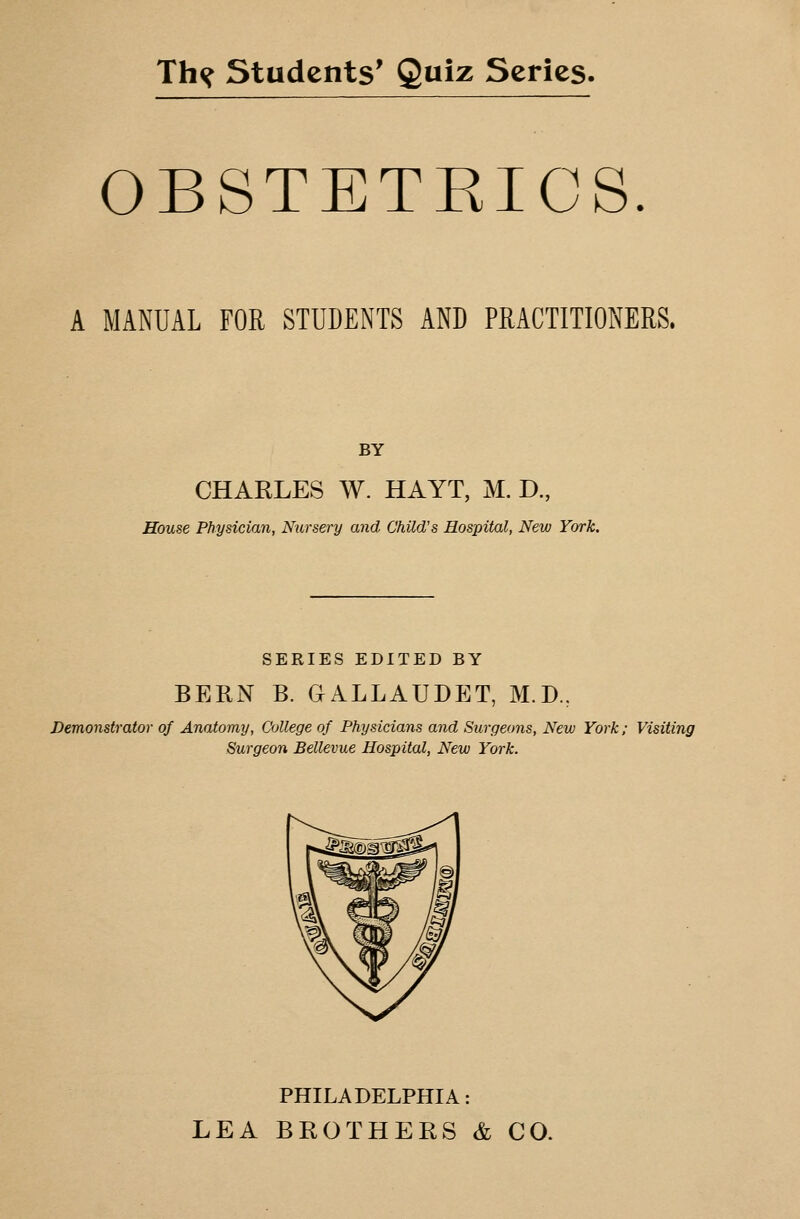 OBSTETEICS. A MANUAL FOR STUDENTS AND PRACTITIONERS. BY CHAKLES W. HAYT, M. D., House Physician, Nursery and Child's Hospital, New York. SERIES EDITED BY BERN B. GALLAUDET, M.D., Demonstrator of Anatomy, College of Physicians and Surgeons, New York; Visiting Surgeon Bellevue Hospital, New York. PHILADELPHIA: LEA BROTHERS & CO.