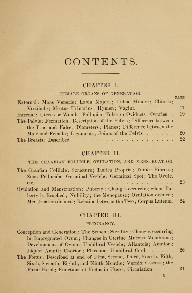 CONTENTS. CHAPTER I. FEMALE ORGANS OF GENERATION. PAGE External: Mons Veneris; Labia Majora; Labia Minora; Clitoris; Vestibule ; Meatus Urinarius ; Hymen ; Vagina ........ 17 Internal: Uterus or Womb ; Fallopian Tubes or Oviducts ; Ovaries . 19 The Pelvis : Formation ; Description of the Pelvis ; DifFerence between the True and False; Diameters; Planes; Difference between the Male and Female ; Ligaments ; Joints of the Pelvis 20 The Breasts : Described 22 CHAPTER 11. THE GRAAFIAN FOLLICLE, OVULATION, AND MENSTRUATION. The Graafian Follicle: Structure; Tunica Propria; Tunica Fibrosa; Zona Pellucida; Germinal Vesicle; Germinal Spot; The Ovule, etc 23 Ovulation and Menstruation: Puberty; Changes occurring when Pu- berty is Reached ; Nubility ; the Menopause ; Ovulation defined ; Menstruation defined ; Relation between the Two ; Corpus Luteum. 24 CHAPTER III. PREGNANCY. Conception and Generation : The Semen ; Sterility ; Changes occurring in Impregnated Ovumj Changes in Uterine Mucous Membrane; Development of Ovum; Umbilical Vesicle; Allantois; Amnion; Liquor Amnii; Chorion; Placenta; Umbilical Cord 26 The Foetus: Described at end of First, Second, Third, Fourth, Fifth, Sixth, Seventh, Eighth, and Ninth Months; Vernix Caseosa; the Foetal Head ; Functions of Foetus in Utero; Circulation .... 31