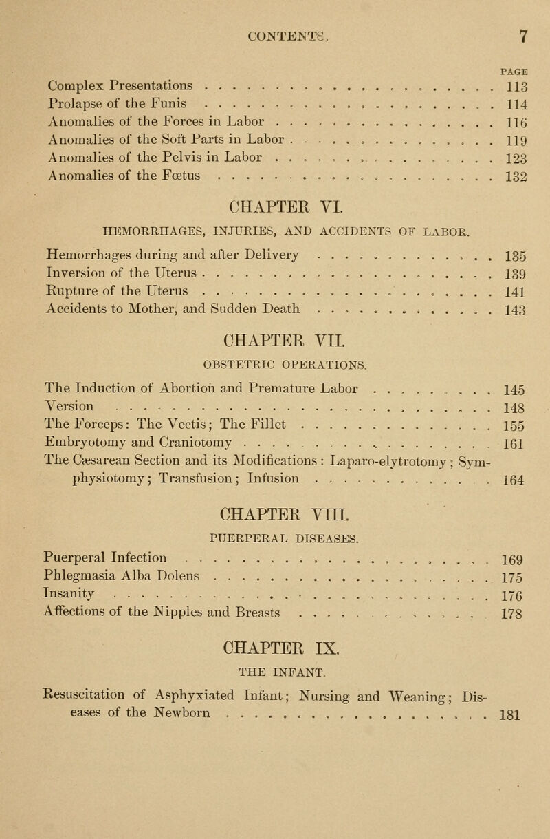 PAGE Complex Presentations , „ 113 Prolapse of the Funis , ...... 114 Anomalies of the Forces in Labor , 116 Anomalies of the Soft Parts in Labor 119 Anomalies of the Pelvis in Labor ... = ,.,., 123 Anomalies of the Foetus = .....,...,,.. 132 CHAPTER yi. HEMORRHAGES, INJURIES, AND ACCIDENTS OF LABOR. Hemorrhages during and after Delivery -...».....,.. 135 Inversion of the Uterus 139 Rupture of the Uterus 141 Accidents to Mother, and Sudden Death ..o ......... . 143 CHAPTER VII. OBSTETRIC OPERATIONS. The Induction of Abortion and Premature Labor 145 Version 148 The Forceps: TheVectis; The Fillet 155 Embryotomy and Craniotomy ..... = 161 The Csesarean Section and its Modifications : Laparo-elytrotomy; Sym- physiotomy; Transfusion; Infusion 164 CHAPTER VIIL PUERPERAL DISEASES. Puerperal Infection 169 Phlegmasia Alba Dolens ..-,..,........ 175 Insanity -....,,...,.,, 176 Affections of the Nipples and Breasts ..... . = .,,.., 178 CHAPTER IX. THE INFANT. Resuscitation of Asphyxiated Infant; Nursing and Weaning; Dis- eases of the Newborn , 181