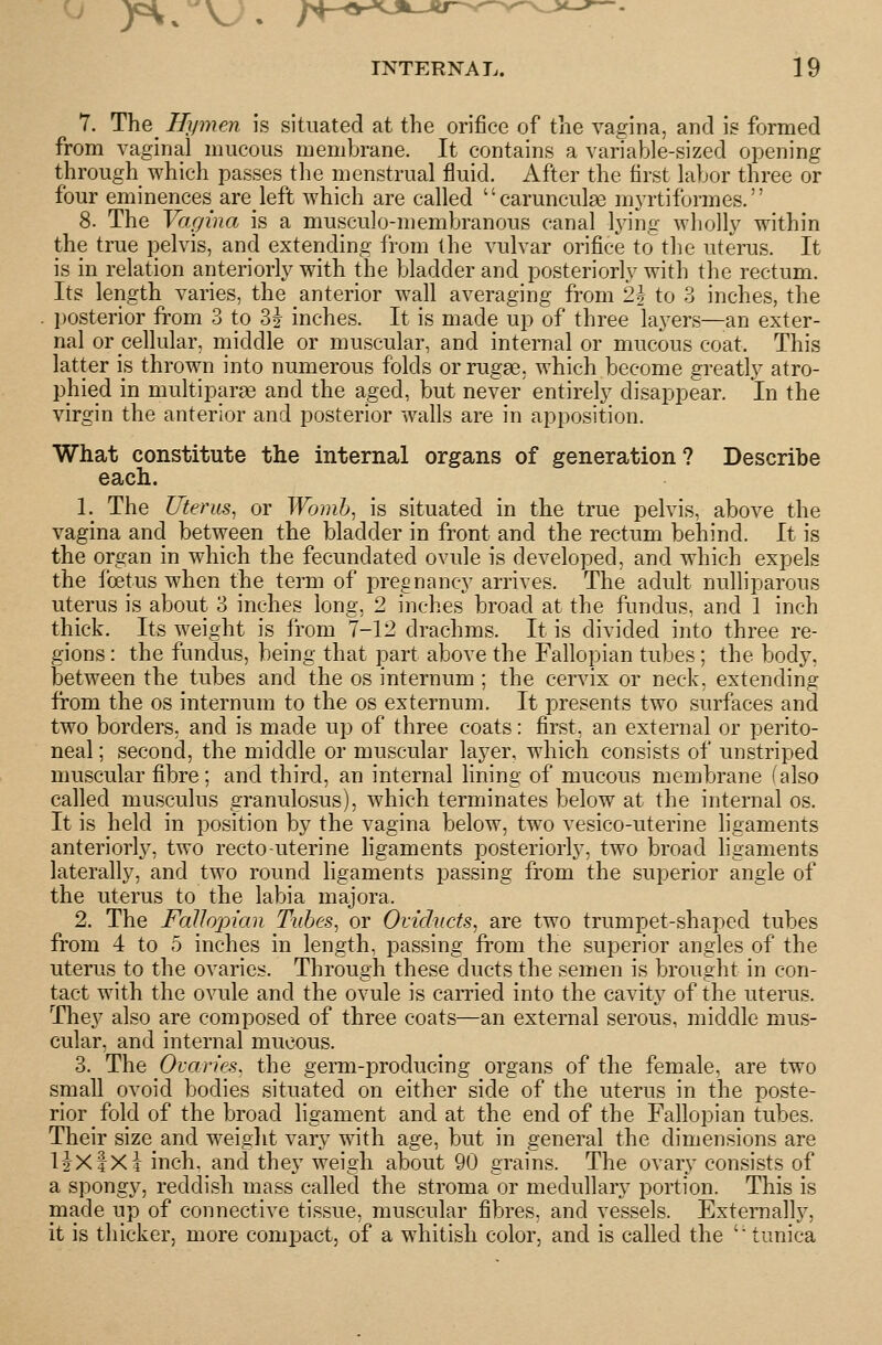 Y. The^ Hx/mfM is situated at the orifice of the vagina, and is formed from vaginal mucous membrane. It contains a vanable-sized opening through which passes the menstrual fluid. After the first labor three or four eminences are left which are called carunculse myrtiformes. 8. The Vagina is a musculo-membranous canal lying wholly within the true pelvis, and extending from the vulvar orifice to the uterus. It is in relation anteriorly with the bladder and posteriorly with the rectum. Its length varies, the anterior wall averaging from 2| to 3 inches, the posterior from 3 to SJ inches. It is made up of three laj^ers—an exter- nal or cellular, middle or muscular, and internal or mucous coat. This latter is thrown into numerous folds or rugae, which become greatly atro- phied in multiparge and the aged, but never entirely disappear. In the virgin the anterior and posterior walls are in apposition. What constitute the internal organs of generation? Describe each. l._ The Uterus, or Womh, is situated in the true pelvis, above the vagina and between the bladder in front and the rectum behind. It is the organ in which the fecundated ovule is developed, and which expels the foetus when the term of pregnancy arrives. The adult nulliparous uterus is about 3 inches long, 2 inches broad at the fundus, and 1 inch thick. Its weight is from 7-12 drachms. It is divided into three re- gions : the fundus, being that part above the Fallopian tubes; the body, between the tubes and the os internum ; the cervix or neck, extending from the os internum to the os externum. It presents two surfaces and two borders, and is made up of three coats: first, an external or perito- neal ; second, the middle or muscular layer, which consists of unstriped muscular fibre ; and third, an internal lining of mucous membrane (also called musculus granulosus), which terminates below at the internal os. It is held in position by the vagina below, two vesico-uterine ligaments anteriorly, two recto-uterine hgaments posteriorly, two broad ligaments laterally, and two round ligaments passing from the superior angle of the uterus to the labia majora. 2. The Fallopian Tubes, or Oviducts, are two trumpet-shaped tubes from 4 to 5 inches in length, passing from the superior angles of the uterus to the ovaries. Through these ducts the semen is brought in con- tact with the ovule and the ovule is earned into the cavity of the uterus. They also are composed of three coats—an external serous, middle mus- cular, and internal mucous. 3. The Ovaries, the geiTn-producing organs of the female, are two small ovoid bodies situated on either side of the uterus in the poste- rior fold of the broad ligament and at the end of the Fallopian tubes. Their size and weiglit vary with age, but in general the dimensions are Hxf Xi inch, and they weigh about 90 grains. The ovary consists of a spongy, reddish mass called the stroma or medullary portion. This is niade up of connective tissue, muscular fibres, and vessels. Externally, it is thicker, more compact, of a whitish color, and is called the 'tunica