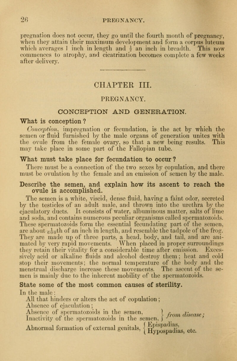 pregnation does not occur, they go until the fourth month of pregnancy, when tliey attain their maximum development and form a corpus luteum which averages ] inch in length and j an inch in breadth. This now commences to atroph}^, and cicatrization becomes complete a few weeks after delivery. CHAPTER III. PREGNANCY. CONCEPTION AND GENERATION. What is conception ? Conception^ impregnation or fecundation, is the act by which the semen or fluid furnished by the male organs of generation unites with the ovule from the female ovary, so that a new being results. This may take place in some part of the Fallopian tube. What must take place for fecundation to occur? There must be a connection of the two sexes by copulation, and there must be ovulation by the female and an emission of semen by the male. Describe the semen, and explain how its ascent to reach the ovule is accomplished. The semen is a white, viscid, dense fluid, having a faint odor, secreted by the testicles of an adult male, and thrown into the urethra by the ejaculatory ducts. It consists of water, albuminous matter, salts of lime and soda, and contains numerous peculiar organisms called spermatozoids. These spermatozoids form the essential fecundating part of the semen, are about (y^oth of an inch in length, and resemble the tadpole of the frog. They are made up of three parts, a head, body, and tail, and are ani- mated by very rapid movements. When placed in proper surroundings they retain their vitality for a considerable time after emission. Exces- sively acid or alkaline fluids and alcohol destroy them; heat and cold stop their movements; the normal temperature of the body and the menstrual discharge increase these movements. The ascent of the se- men is mainly due to the inherent mobility of the spermatozoids. State some of the most common causes of sterility. In the male: All that hinders or alters the act of copulation ; Absence of ejaculation; Absence of spermatozoids in the semen, ) n^^ disease ■ Inactivity of the spermatozoids in the semen, j -^ ' ' Abnormal formation of external genitals, | H^j^pJ^'spadias, etc.