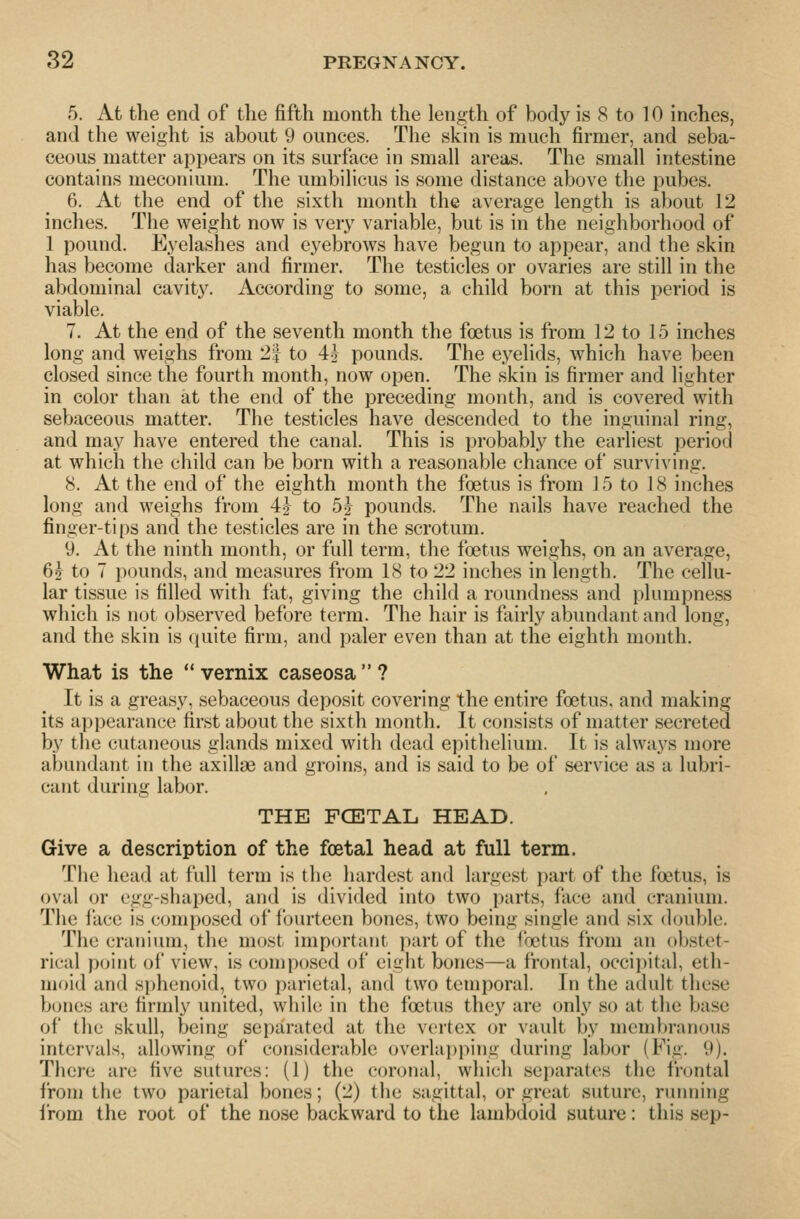 5. At the end of the fifth month the length of body is 8 to 10 inches, and the weight is about 9 ounces. The skin is much firmer, and seba- ceous matter appears on its surface in small areas. The small intestine contains meconium. The umbilicus is some distance above the pubes. 6. At the end of the sixth month the average length is about 12 inches. The weight now is ver}'^ variable, but is in the neighborhood of 1 pound. Eyelashes and eyebrows have begun to appear, and the skin has become darker and firmer. The testicles or ovaries are still in the abdominal cavity. According to some, a child born at this period is viable. 7. At the end of the seventh month the foetus is from 12 to 15 inches long and weighs from 2| to 4'j pounds. The eyelids, which have been closed since the fourth month, now open. The skin is firmer and lighter in color than at the end of the preceding month, and is covered with sebaceous matter. The testicles have descended to the inguinal ring, and may have entered the canal. This is probably the earliest period at which the child can be born with a reasonable chance of surviving. 8. At the end of the eighth month the foetus is from ] 5 to 18 inches long and weighs from 4| to 5^ pounds. The nails have reached the finger-tips and the testicles are in the scrotum. 9. At the ninth month, or full term, the foetus weighs, on an average, 6j to 7 pounds, and measures from 18 to 22 inches in length. The cellu- lar tissue is tilled with fat, giving the child a roundness and plumpness which is not observed before term. The hair is fairly abundant and long, and the skin is quite firm, and paler even than at the eighth month. What is the  vernix caseosa  ? It is a greasy, sebaceous deposit covering the entire foetus, and making its appearance first about the sixth month. It consists of matter secreted by the cutaneous glands mixed with dead epithelium. It is alwa3^s more abundant in the axillae and groins, and is said to be of service as a lubri- cant during labor. THE FCETAL. HEAD. Give a description of the foetal head at full term. The head at full term is the hardest and largest part of the foetus, is oval or egg-shaped, and is divided into two parts, face and cranium. The face is composed of fourteen bones, two being single and six double. The cranium, the most important part of the foetus from an obstet- rical point of view, is composed of eight bones—a frontal, occii)ital, eth- moid and sphenoid, two parietal, and two temporal. In the adult these bones are firmly united, wliilu in the foetus they are only so at the base of the skull, being separated at the vc^rtex or vault by membranous intervals, allowing of considerable overlapping during labor (Fig. 9). There are five sutures: (1) the coronal, which separates the frontal from the two parietal bones; (2) the sagittal, or great suture, running i'rom the root of the nose backward to the lambdoid suture: this sep-