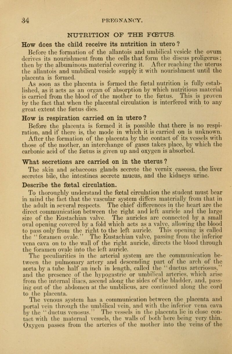 NUTRITION OF THE FCE3TUS. How does the child receive its nutrition in utero ? Before the formation of the allantois and umbilical vesicle the ovum derives its nourishment from the cells that form the discus proligerus; then by the albuminous material covering it. After reaching the uterus the allantois and umbilical vesicle supply it with nourishment until the placenta is formed. As soon as the placenta is formed the foetal nutrition is fully estab- lished, as it acts as an organ of absorption by which nutritious material is carried from the blood of the mother to the foetus. This is proven by the fact that when the placental circulation is interfered with to any great extent the foetus dies. How is respiration carried on in utero ? Before the placenta is formed it is possible that there is no respi- ration, and if there is, the mode in which it is carried on is unknown. After the formation of the placenta by the contact of its vessels with those of the mother, an interchange of gases takes place, by which the carbonic acid of the foetus is given up and oxygen is absorbed. What secretions are carried on in the uterus ? The skin and sebaceous glands secrete the vernix easeosa, the liver secretes bile, the intestines secrete mucus, and the kidneys urine. Describe the foetal circulation. To thoroughly understand the foetal circulation the student must bear in mind the fact that the vascular system differs materially from that in the adult in several respects. The chief differences in the heart are the direct communication between the right and left auricle and the large size of the Eustachian valve. The auricles are connected by a small oval opening covered by a fold which acts as a valve, allowing the blood to pass only from the right to the left auricle. This opening is called the foramen ovale. The Eustachian valve, passing from the inferior vena cava on to the wall of the right auricle, directs the blood through the foramen ovale into the left auricle. The peculiarities in the arterial system are the communication be- tween the pulmonary artery and descending part of the arch of the aorta by a tube half an inch in length, called the ductus arteriosus, and the presence of the hypogastric or umbilical arteries, which arise from the internal iliacs, ascend along the sides ol' the bladder, and, pass- ing out of the abdomen at the umbilicus, are continued along the cord to the placenta. The venous system has a communication between the placenta and portal vein through the umbilical vein, and with the inferior vena cava by the ductus venosus. The vessels in tlu; j)lac('nta lie in close con- tact with the maternal vessels, the walls of Ixithhere being very thin. Oxygen passes from the arteries of the mother into the veins of the