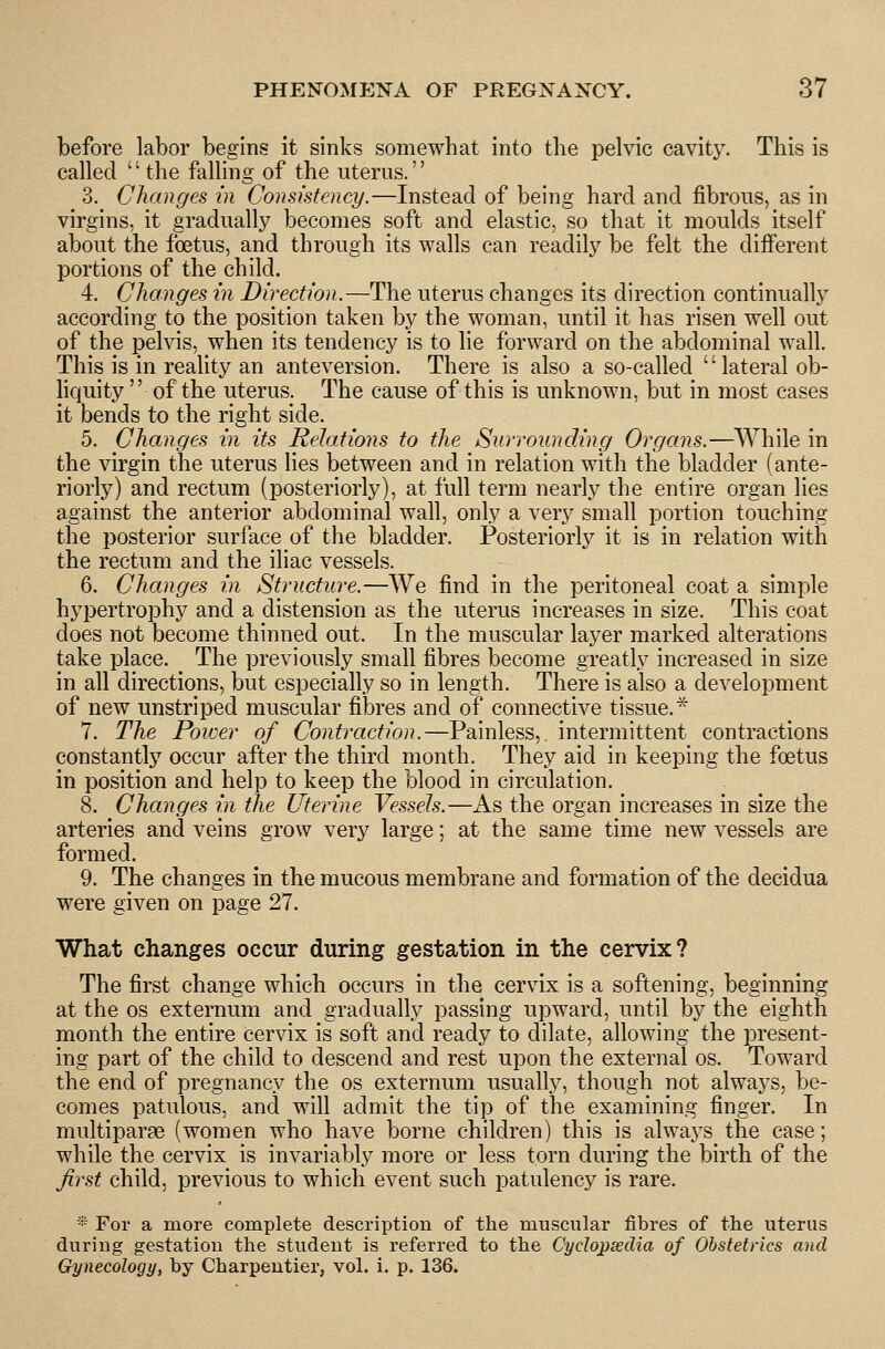 before labor begins it sinks somewhat into the pelvic cavity. This is called the falling of the uterus. 3. Changes in Consistency.—Instead of being hard and fibrous, as in virgins, it gradually becomes soft and elastic, so that it moulds itself about the foetus, and through its walls can readily be felt the different portions of the child. 4. Changes in Direction.—The uterus changes its direction continually according to the position taken by the woman, until it has risen well out of the pelvis, when its tendency is to lie forward on the abdominal wall. This is in reality an anteversion. There is also a so-called '' lateral ob- hquity  of the uterus. The cause of this is unknown, but in most cases it bends to the right side. 5. Changes in its Relations to the Surrounding Organs.—^While in the virgin the uterus lies between and in relation with the bladder (ante- riorly) and rectum (posteriorly), at full term nearly the entire organ lies against the anterior abdominal wall, only a very small portion touching the posterior surface of the bladder. Posteriorly it is in relation with the rectum and the iliac vessels. 6. Changes in Structure.—We find in the peritoneal coat a simple hypertrophy and a distension as the uterus increases in size. This coat does not become thinned out. In the muscular layer marked alterations take place. The previously small fibres become greatly increased in size in all directions, but especially so in length. There is also a development of new unstriped muscular fibres and of connective tissue.* 7. The Power of Contraction.—Painless,, intermittent contractions constantly occur after the third month. They aid in keeping the foetus in position and help to keep the blood in circulation. 8. Changes in the Uterine Vessels.—As the organ increases in size the arteries and veins grow very large; at the same time new vessels are formed. 9. The changes in the mucous membrane and formation of the decidua were given on page 27. What changes occur during gestation in the cervix? The first change which occurs in the cervix is a softening, beginning at the OS externum and gradually passing upward, until by the eighth month the entire cervix is soft and ready to dilate, allowing the present- ing part of the child to descend and rest upon the external os. Toward the end of pregnancy the os externum usually, though not always, be- comes patulous, and will admit the tip of the examining finger. In multiparee (women who have borne children) this is always the case; while the cervix is invariably more or less torn during the birth of the first child, previous to which event such patulency is rare. ■'•■ For a more complete description of the muscular fibres of the uterus during gestation the student is referred to the Cydopsedia of Obstetrics and Gynecology, by Charpentier, vol. i. p. 136.