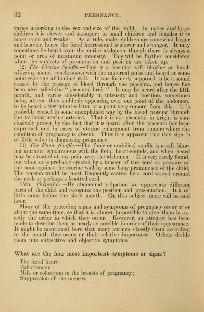 varies according to the sex and size of the child. In males and large children it is slower and stronger; in small children and females it is more rapid and weaker. As a rule, male children are somewhat larger and heavier, hence the foetal heart-sound is slower and stronger. It may sometimes be heard over the entire abdomen, though there is always a point or area of maximum intensity. This will be further considered when the subjects of presentation and position are taken up. (2) The Uterine Souffle.—This is a peculiar soft blowing or harsh whizzing sound, synchronous with the maternal pulse and heard at some point over the abdominal wall. It was formerly supposed to be a sound caused by the passage of blood through the placenta, and hence has been also called the  placental bruit. It may be heard after the fifth month, and varies considerably in intensity and position, sometimes being absent, then suddenly appearing over one point of the abdomen, to be heard a few minutes later at a point very remote from this. It is probably caused in some unexplained way by the blood passing through the tortuous uterine arteries. That it is not placental in origin is con- clusively proven by the fact that it is heard after the placenta has been expressed, and in cases of uterine enlargment from tumors where the condition of pregnancy is absent. Thus it is apparent that this sign is of little value in diagnosing pregnane}'. (oj Tlie Funic Souffle.—The funic or umbilical souffle is a soft blow- ing murmur, synchronous with the foetal heart-sounds, and when heard may be situated at any point over the abdomen. It is very rarely found, but when so is probably created by a tension of the cord or pressure of the same against the uterine wall by some bony prominence of the child. The tension would be most Irequently caused by a cord wound around the neck or perhaps a knotted cord. 15th. Palpation.—By abdominal palpation we appreciate different parts of the child and recognize the position and presentation. It is of little value before the sixth month. On this subject more will be said later. Many of the preceding signs and symptoms of pregnancy occur at or about the same time, so that it is almost impossible to give them in ex- actly the order in which they occur. However, an attemiit has been made to describe them as nearly as possible in order of their appearance. It might be mentioned here that many authors classify them according to the month they occur or their relative importance. Others divide them into subjective and objective symptoms. What are the four most important symptoms or signs ? The foetal heart; I^allottement; Milk or colostrum in the breasts of pregnancy; Suppression of the menses.