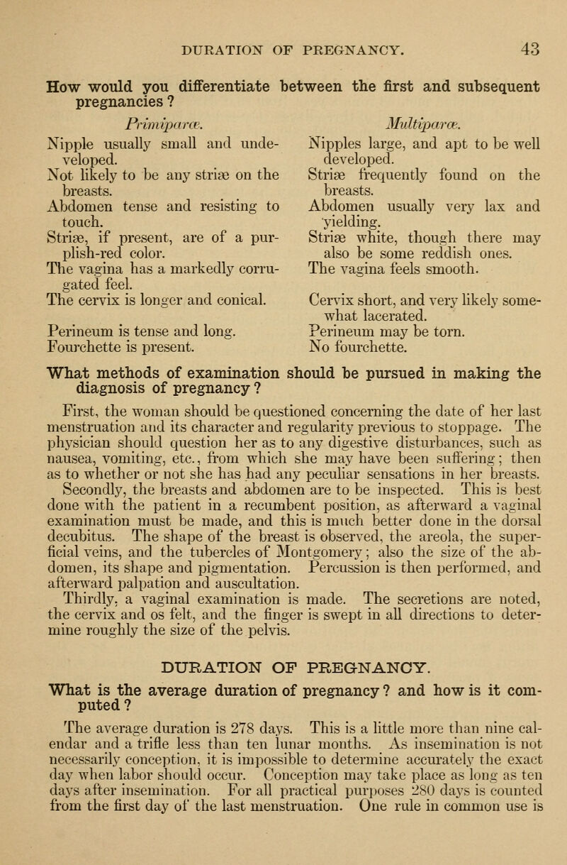 How would you differentiate between the first and subsequent pregnancies ? Primiparce. Multiparce.. Nipple usually small and unde- Nipples large, and apt to be well veloped. developed. Not likely to be any striae on the Striae frequently found on the breasts. ^ ^ breasts. Abdomen tense and resisting to Abdomen usually very lax and touch. yielding. Striae, if present, are of a pur- Striae white, though there may plish-red color. also be some reddish ones. The vagina has a markedly corru- The vagina feels smooth. gated feel. The cervix is longer and conical. Cervix short, and very likely some- what lacerated. Perineum is tense and long. Perineum may be torn. Fourchette is present. No fourchette. What methods of examination should be pursued in making the diagnosis of pregnancy ? First, the woman should be questioned concerning the date of her last menstruation and its character and regularity previous to stoppage. The physician should question her as to any digestive disturbances, such as nausea, vomiting, etc., from which she may have been suffering; then as to whether or not she has had any pecuHar sensations in her breasts. Secondly, the breasts and abdomen are to be inspected. This is best done with the patient in a recumbent position, as afterward a vaginal examination must be made, and this is much better done in the dorsal decubitus. The shape of the breast is observed, the areola, the super- ficial veins, and the tubercles of Montgomery; also the size of the ab- domen, its shape and pigmentation. Percussion is then performed, and afterward palpation and auscultation. Thirdly, a vaginal examination is made. The secretions are noted, the cervix and os felt, and the finger is swept in all directions to deter- mine roughly the size of the pelvis. DURATION OF PREGNANCY. What is the average duration of pregnancy ? and how is it com- puted ? The average duration is 278 days. This is a little more than nine cal- endar and a trifle less than ten lunar months. As insemination is not necessarily conception, it is impossible to determine accurately the exact day when labor should occur. Conception may take place as long as ten days after insemination. For all practical purposes 280 days is counted from the first day of the last menstruation. One rule in common use is