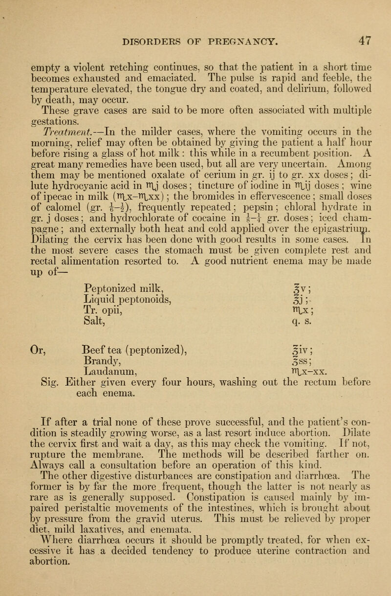 empty a violent retching continues, so that the patient in a short time becomes exhausted and emaciated. The pulse is rapid and feeble, the temperature elevated, the tongue dry and coated, and delirium, followed by death, may occur. These grave cases are said to be more often associated with multiple gestations. Treatment.—In the milder cases, where the vomiting occurs in the morning, relief may often be obtained by giving the patient a half hour before rising a glass of hot milk : this while in a recumbent position. A great many remedies have been used, but all are very uncertain. Among them may be mentioned oxalate of cerium in gr. ij to gr. xx doses; di- lute hydrocyanic acid in ^ doses; tincture of iodine in Titij doses ; wine of ipecac in milk (Tr\,x-'Hlxx); the bromides in effervescence ; small doses of calomel (gr. i-J), frequently repeated; pepsin; chloral hydrate in gr. j doses; and hydrochlorate of cocaine in ^-\ gr. doses; iced cham- pagne ; and externally both heat and cold applied over the epigastriuip. Dilating the cervix has been done with good results in some cases. In the most severe cases the stomach must be given complete rest and rectal alimentation resorted to. A good nutrient enema maj^ be made up of— Peptonized milk, ^v; Liquid peptonoids, ^j; Tr. opii, i^x; Salt, q. s. Or, Beef tea (peptonized), ^iv; Brandy, 5ss; Laudanum, »U,x-xx. Sig. Either given every four hours, washing out the rectum before each enema. If after a trial none of these prove successful, and the patient's con- dition is steadil3^ growing worse, as a last resort induce abortion. Dilate the cervix first and wait a day, as this may check the vomiting. If not, rupture the membrane. The methods will be described farther on. Always call a consultation before an operation of this kind. The other digestive disturbances are constipation and diarrhoea. The former is by far the more frequent, though the latter is not nearly as rare as is generally supposed. Constipation is caused mainly by im- paired peristaltic movements of the intestines, which is brought about by pressure from the gravid uterus. This must be relieved by proper diet, mild laxatives, and enemata. Where diarrhoea occurs it should be promptly treated, for when ex- cessive it has a decided tendency to produce uterine contraction and abortion.