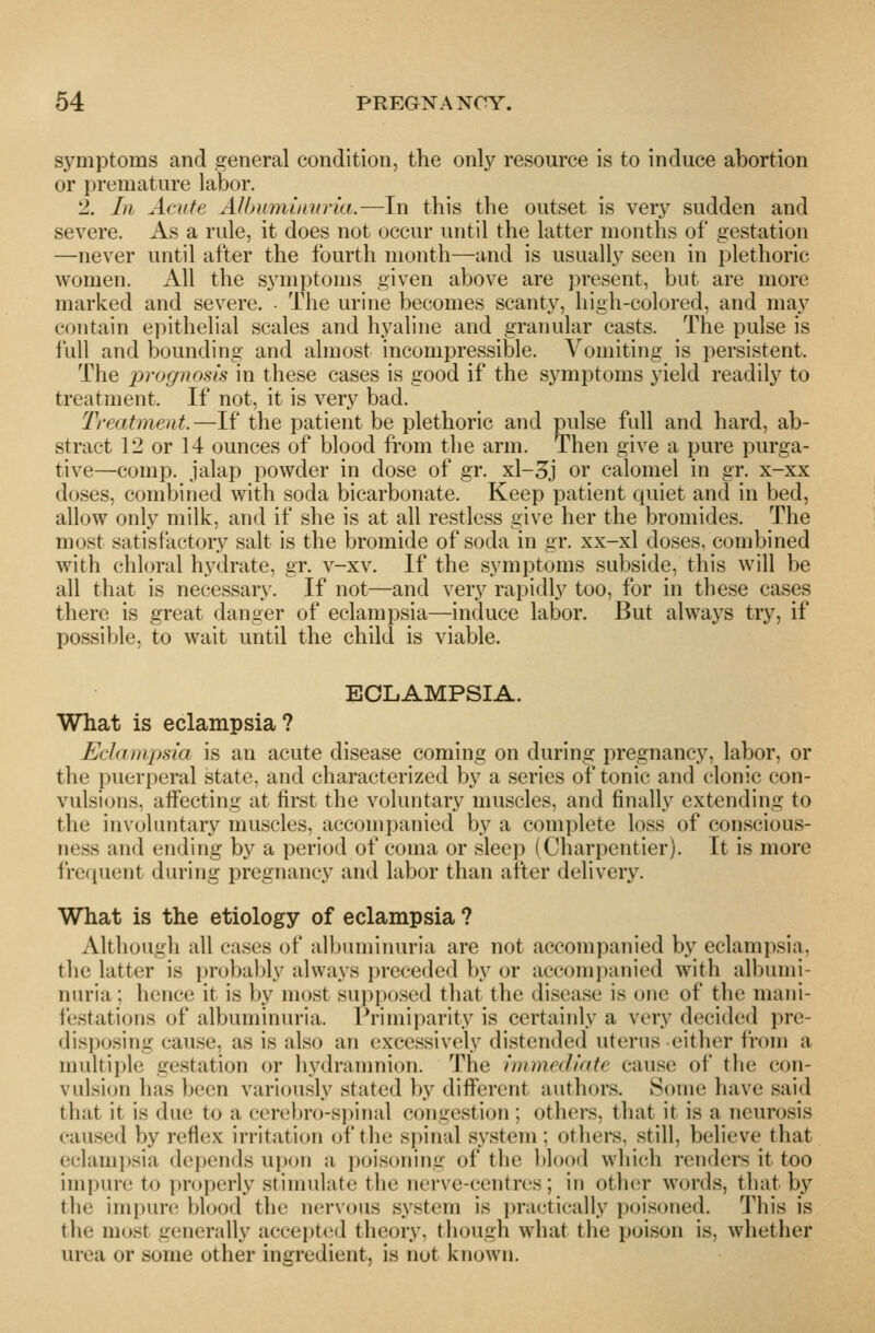 symptoms and general condition, the only resource is to induce abortion or premature labor. 2. In Acute Albmnuinria.—In this the outset is very sudden and severe. As a rule, it does not occur until the latter months of gestation —never until after the fourth month—and is usually seen in plethoric women. All the symptoms given above are present, but are more marked and severe. The urine becomes scanty, high-colored, and may contain epithelial scales and hyaline and graimlar casts. The pulse is full and bounding and almost incompressible. Vomiting is persistent. The prognosis in these cases is good if the symptoms yield readily to treatment. If not, it is very bad. Treatment.—If the patient be plethoric and pulse full and hard, ab- stract 12 or 14 ounces of blood from the arm. Then give a pure purga- tive—comp. jalap powder in dose of gr. xl-3j or calomel in gr. x-xx doses, combined with soda bicarbonate. Keep patient quiet and in bed, allow only milk, and if she is at all restless give her the bromides. The most satisfactory salt is the bromide of soda in gr. xx-xl doses, combined with chloral hydrate, gr. v-xv. If the symptoms subside, this will be all that is necessary. If not—and very rapidly too, for in these cases there is great danger of eclampsia—induce labor. But always try, if possible, to wait until the child is viable. ECLAMPSIA. What is eclampsia? Eclampsia is an acute disease coming on during pregnancy, labor, or the puerperal state, and characterized by a series of tonic and clonic con- vulsions, affecting at first the voluntary muscles, and finally extending to the involuntary muscles, accompanied by a complete loss of conscious- ness and ending by a period of coma or sleep (Charpentier). It is more frequent during pregnancy and labor than after delivery. What is the etiology of eclampsia ? Although all cases of albuminuria are not accompanied by eclampsia, the latter is probably always preceded by or accomi)anied with albumi- nuria; hence it is by most supposed that the disease is one of the mani- I'estations of albuminuria. Primiparity is certainly a very decided pre- disposing cause, as is also an excessively distended uterus either irom a multiple gestation or hydranmion. The immediate cause of the con- vulsion has been variously stated by different authors. Some have said that it is due to a cereljro-spinal congestion ; others, that it is a neurosis caused by reflex irritation of the si)inal system; others, still, believe that eclampsia depends ui)oii a poisoning of tlie blood which renders it too impure to i)roperly stimulate the nerve-centres; in otlu^r words, that by the impure; blood the nervous system is prai^tically poisoned. This is the most generally accepted theory, though what the poison is, whether urea or some other ingredient, is not known.