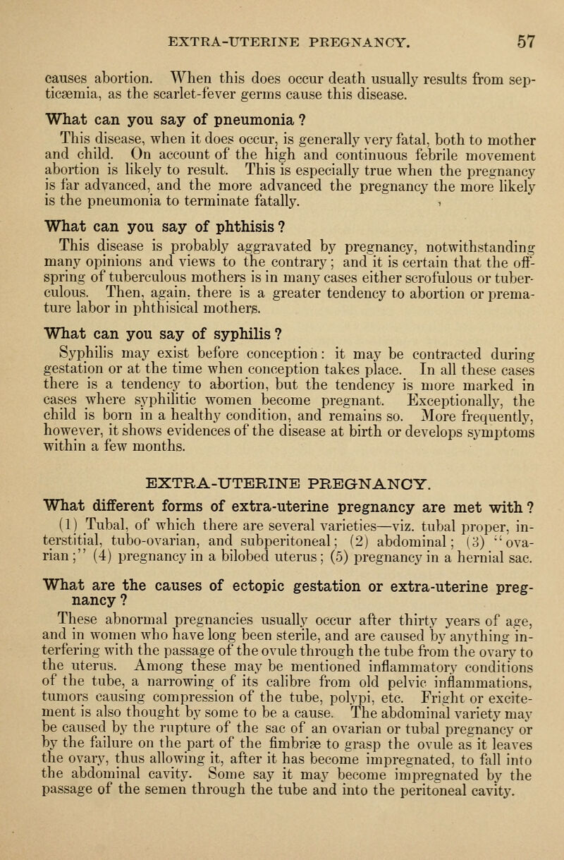 causes abortion. When this does occur death usually results from sep- ticaemia, as the scarlet-fever germs cause this disease. What can you say of pneumonia ? This disease, when it does occur, is generally very fatal, both to mother and child. On account of the high and continuous febrile movement abortion is likely to result. This is especially true when the pregnancy is far advanced, and the more advanced the pregnancy the more likely is the pneumonia to terminate fatally. , What can you say of phthisis ? This disease is probably aggravated by pregnancy, notwithstanding many opinions and views to the contrary ; and it is certain that the off- spring of tuberculous mothers is in many cases either scrofulous or tuber- culous. Then, again, there is a greater tendency to abortion or prema- ture labor in phthisical mothers. What can you say of syphilis ? Syphilis may exist before conception: it may be contracted during gestation or at the time when conception takes place. In all these cases there is a tendency to abortion, but the tendency is more marked in cases where syphilitic women become pregnant. Exceptionally, the child is born in a healthy condition, and remains so. More frequently, however, it shows evidences of the disease at birth or develops symptoms within a few months. EXTRA-UTERINE PREGNANCY. What different forms of extra-uterine pregnancy are met with ? (1) Tubal, of which there are several varieties—viz. tubal proper, in- terstitial, tubo-ovarian, and subperitoneal; (2) abdominal; (3) ova- rian; (4) pregnancy in a bilobed uterus ; (5) pregnancy in a hernial sac. What are the causes of ectopic gestation or extra-uterine preg- nancy ? These abnormal pregnancies usually occur after thirty years of age, and in women who have long been sterile, and are caused by anything in- terfering with the passage of the ovule through the tube from the ovary to the uterus. Among these may be mentioned inflammatory conditions of the tube,_ a narrowing of its calibre from old pelvic inflammations, tumors causing compression of the tube, polypi, etc. Fright or excite- ment is also thought by some to be a cause. The abdominal variety may be caused by the rupture of the sac of an ovarian or tubal pregnancy or by the failure on the part of the fimbriae to grasp the ovule as it leaves the ovary, thus allowing it, after it has become impregnated, to fall into the abdominal cavity. Some say it may become impregnated by the passage of the semen through the tube and into the peritoneal cavity.