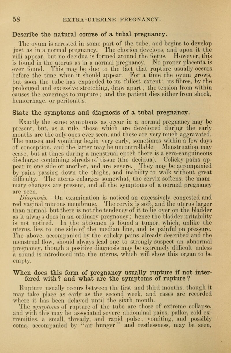 Describe the natural course of a tubal pregnancy. The ovum is arrested in some part of the tube, and begins to develop just as in a normal pregnancy. The chorion develops, and upon it the villi appear, but no decidua is formed around the foetus. However, this is found in the uterus as in a normal pregnancy. No proper placenta is ever found. This may be due to the fact that rupture usually occurs before the time when it should appear. For a time the ovum grows, but soon the tube has expanded to its fullest extent; its fibres, by the prolonged and excessive stretching, draw apart; the tension from within causes the coverings to rupture ; and the patient dies either from shock, hemorrhage, or peritonitis. State the symptoms and diagnosis of a tubal pregnancy. Exactly the same symptoms as occur in a normal pregnancy may be present, but, as a rule, those which are developed during the early months are the only ones ever seen, and these are very much aggravated. The nausea and vomiting begin very early, sometimes within a few days of conception, and the latter may be uncontrollable. Menstruation may cease, but at times during a menstrual epoch there is a sero-sanguineous discharge containing shreds of tissue (the decidua). Colicky pains ap- pear in one side or another, and are severe. They may be accompanied by pains passing down the thighs, and inability to walk without great difficulty. The uterus enlarges somewhat, the cervix softens, the mam- mary changes are present, and all the symptoms of a normal pregnancy are seen. Dinr/noshs.—On examination is noticed an excessively congested and red vaginal mucous membrane. The cervix is soft, and the uterus larger than normal, but there is not the tendency of it to lie over on the bladder as it always docs in an ordinary pregnancy; hence the bladder irritability is not noticed. In the abdomen is found a tumor, which, unlike the uterus, lies to one side of the median line, and is painful on pressure. The above. accomi)anied by the colicky pains already described and the menstrual flow, should always lead one to strongly suspect an abnormal pregnancy, though a positive diagnosis may be extremely difficult unless a scjund is introduced into the uterus, which will show this organ to be empty. When does this form of pregnancy usually rupture if not inter- fered with ? and what are the symptoms of rupture ? Rupture usually occurs between the first and third months, though it may take place as early as the second week, and cases are recorded where it has been delayed until the sixth month. The si/i)ii>fonis of rui)ture of the tube arc those of extreme collapse, and with this may be associated severe alxloniinal paiiis, pallor, cold ex- tremities, a small, thready, and raj)id puls(;; vomiting, and possibly coma, accompanied by ''air hunger and restlessness, may be seen,