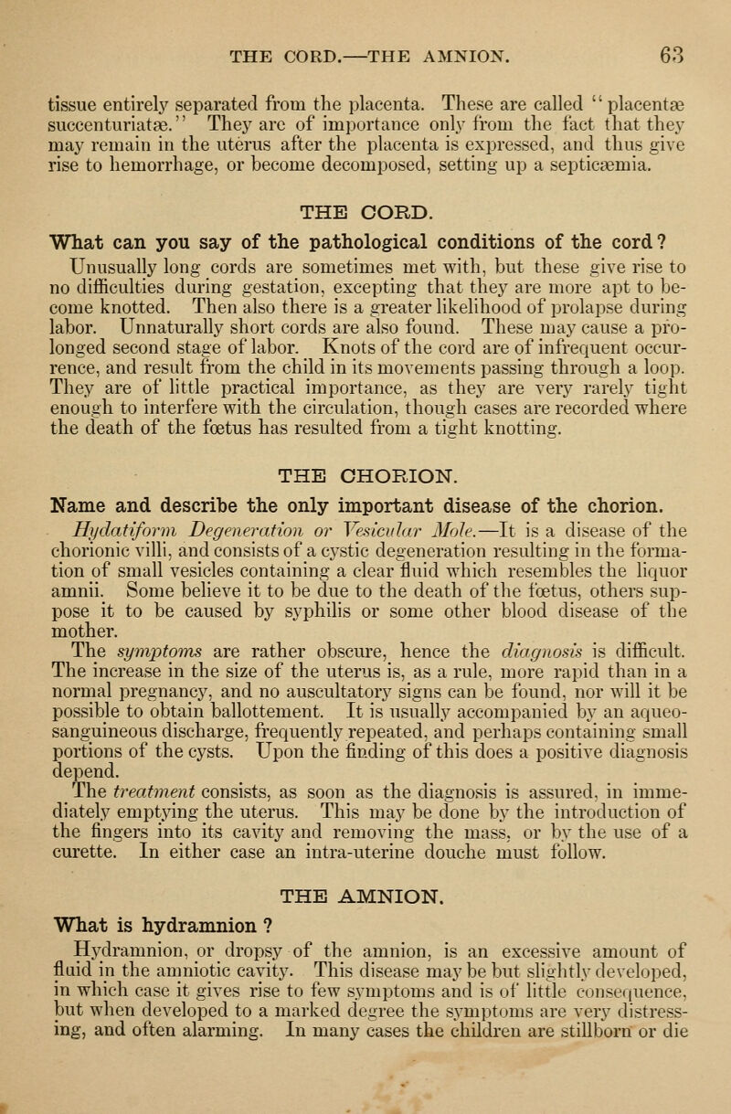 THE CORD.—THE AMNION. 60 tissue entirely separated from the placenta. These are called  placentae succenturiatae. The}^ are of importance onl}-from the fact that they may remain in the uterus after the placenta is expressed, and thus give rise to hemorrhage, or become decomposed, setting up a septicaemia. THE CORD. What can you say of the pathological conditions of the cord ? Unusually long cords are sometimes met with, but these give rise to no difficulties during gestation, excepting that they are more apt to be- come knotted. Then also there is a greater likelihood of prolapse during labor. Unnaturally short cords are also found. These may cause a pro- longed second stage of labor. Knots of the cord are of infrequent occur- rence, and result from the child in its movements passing through a loop. They are of little practical importance, as they are very rarely tight enough to interfere with the circulation, though cases are recorded where the death of the foetus has resulted from a tight knotting. THE CHORION. Name and describe the only important disease of the chorion. Hydatiform Degeneration or Vesicular Mole.—It is a disease of the chorionic villi, and consists of a cystic degeneration resulting in the forma- tion of small vesicles containing a clear fluid which resembles the liquor amnii. Some believe it to be due to the death of the foetus, others sup- pose it to be caused by syphilis or some other blood disease of the mother. The symptoms are rather obscure, hence the diagnosis is difficult. The increase in the size of the uterus is, as a rule, more rapid than in a normal pregnancy, and no auscultatory signs can be found, nor will it be possible to obtain ballottement. It is usually accompanied by an aqueo- sanguineous discharge, frequently repeated, and perhaps containing small portions of the cysts. Upon the finding of this does a positive diagnosis depend. The treatment consists, as soon as the diagnosis is assured, in imme- diately emptying the uterus. This may be done by the introduction of the fingers into its cavity and removing the mass, or by the use of a curette. In either case an intra-uterine douche must follow. THE AMNION. What is hydramnion ? Hydramnion, or dropsy of the amnion, is an excessive amount of flaid in the amniotic cavity. This disease may be but slightly developed, in which case it gives rise to few symptoms and is of little consequence, but when developed to a marked degree the symptoms are very distress- ing, and often alarming. In many cases the children are stillborn or die