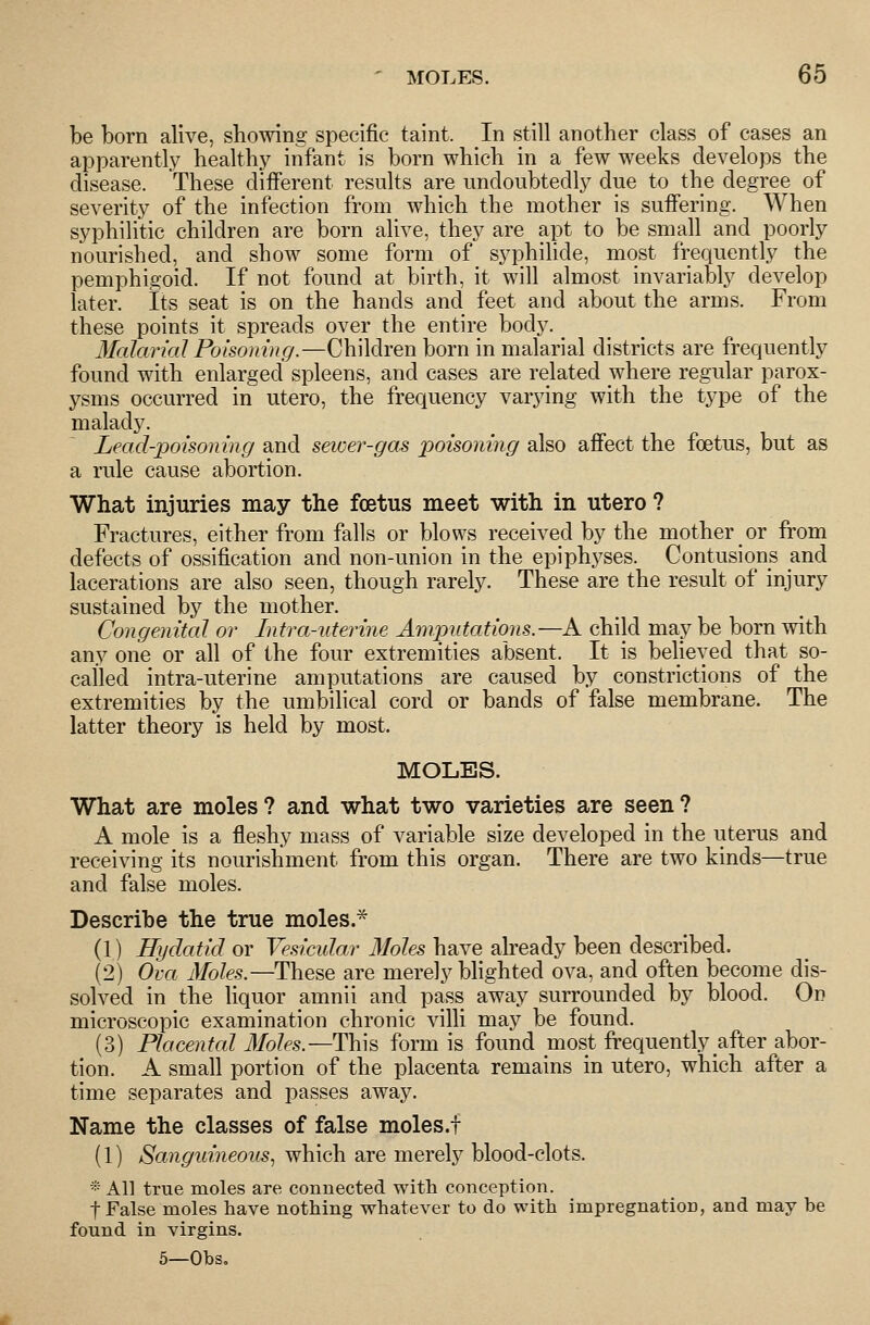 be born alive, showing specific taint. In still another class of cases an apparently healthy infant is born which in a few weeks develops the disease. These different results are undoubtedly due to the degree of severity of the infection from which the mother is suiFering. When syphilitic children are born alive, they are apt to be small and poorly nourished, and show some form of syphilide, most frequently the pemphigoid. If not found at birth, it will almost invariably develop later. Its seat is on the hands and feet and about the arms. From these points it spreads over the entire body. _ Malarial Poisoning.—Children born in malarial districts are frequently found with enlarged spleens, and cases are related where regular parox- ysms occurred in utero, the frequency varying with the type of the malady. Lead-poisoning and sewer-gas poisoning also afiect the foetus, but as a rule cause abortion. What injuries may the foetus meet with in utero ? Fractures, either from falls or blows received by the mother or from defects of ossification and non-union in the epiphj^ses. Contusions and lacerations are also seen, though rarely. These are the result of injury sustained by the mother. Congenital or Intra-uterine Amputations.—A child may be born with any one or ah of the four extremities absent. It is believed that so- called intra-uterine amputations are caused by constrictions of the extremities by the umbilical cord or bands of false membrane. The latter theory is held by most. MOLES. What are moles ? and what two varieties are seen ? A mole is a fleshy mass of variable size developed in the uterus and receiving its nourishment from this organ. There are two kinds—true and false moles. Describe the true moles.* (1) Hydatid or Vesicular Moles have already been described. (2) Ova J/o/e.§.—These are merely bhghted ova, and often become dis- solved in the liquor amnii and pass away surrounded by blood. On microscopic examination chronic villi may be found. (3) Placentcd 3Ioles.—Thin form is found most frequently after abor- tion. A small portion of the placenta remains in utero, which after a time separates and passes away. Name the classes of false moles.f (1) Sanguineous, which are merely blood-clots. * All true moles are connected with conception. t False moles have nothing whatever to do with impregnation, and may he found in virgins. 5—Obs,