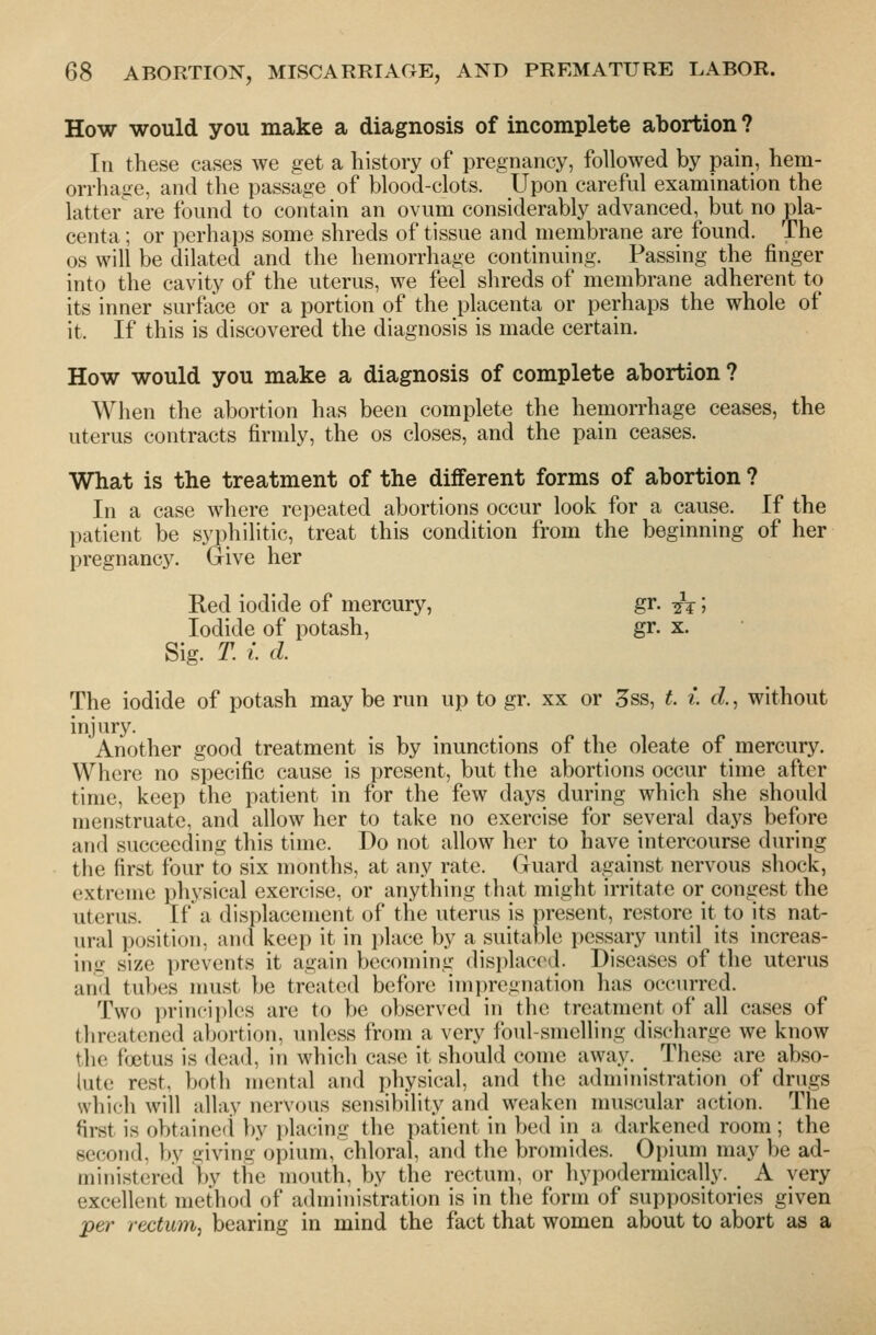 How would you make a diagnosis of incomplete abortion ? Ill these cases we get a history of pregnancy, followed by pain, hem- orrhage, and the passage of blood-clots. Upon careful examination the latter are found to contain an ovum considerably advanced, but no pla- centa ; or perhaps some shreds of tissue and membrane are found. The OS will be dilated and the hemorrhage continuing. Passing the finger into the cavity of the uterus, we feel shreds of membrane adherent to its inner surface or a portion of the placenta or perhaps the whole of it. If this is discovered the diagnosis is made certain. How would you make a diagnosis of complete abortion ? When the abortion has been complete the hemorrhage ceases, the uterus contracts firmly, the os closes, and the pain ceases. What is the treatment of the different forms of abortion ? In a case where repeated abortions occur look for a cause. If the patient be syphilitic, treat this condition from the beginning of her pregnancy. Give her Red iodide of mercury, gr. ^; Iodide of potash, gr. x. Sig. T. I. d. The iodide of potash may be run up to gr. xx or 3ss, L i d., without injury. Another good treatment is by inunctions of the oleate of mercury. Where no specific cause is present, but the abortions occur time after time, keep the patient in for the few days during which she should menstruate, and allow her to take no exercise for several days before a!i(i succeeding this time. Do not allow her to have intercourse during the first four to six months, at any rate. Guard against nervous shock, extreme physical exercise, or anything that might irritate or congest the uterus. If a displacement of the uterus is present, restore it to its nat- ural position, and keep it in place by a suitable pessary until its increas- ing size prevents it again becoming displaced. Diseases of the uterus and tubes must be treated before imi)regnation has occurred. Two principles are to be observed in the treatment of all cases of threatened aljortion, unless from a very foul-smelling discharge we know tiie foetus is dead, in which case it should come away. These are abso- lute rest, both mental and physical, and the administration of drugs which will allay nervous sensibility and weaken muscular action. The first is obtained by placing the patient in bed in a darkened room; the second, by giving opium, chloral, and the bromides. Opium may be ad- ministered hy the mouth, by the rectum, or hypodermically. A very excellent method of administration is in the form of suppositories given per rectum, bearing in mind the fact that women about to abort as a